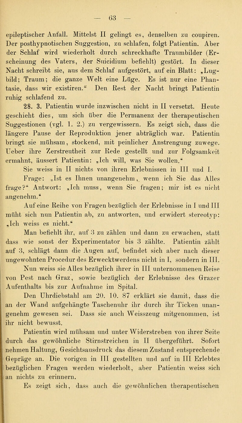 epileptischer Anfall. Mittelst II gelingt es, denselben zu coupiren. Der posthypnotischen Suggestion, zu schlafen, folgt Patientin. Aber der Schlaf wird wiederholt durch schreckhafte Traumbilder (Er- scheinung des Vaters, der Suicidium befiehlt) gestört. In dieser Nacht schreibt sie, aus dem Schlaf aufgestört, auf ein Blatt: „Lug- bild; Traum; die ganze Welt eine Lüge. Es ist nur eine Phan- tasie, dass wir existiren. Den Rest der Nacht bringt Patientin ruhig schlafend zu. 28. 3. Patientin wurde inzwischen nicht in II versetzt. Heute geschieht dies, um sich über die Permanenz der therapeutischen Suggestionen (vgl. 1. 2.) zu vergewissern. Es zeigt sich, dass die längere Pause der Reproduktion jener abträglich war. Patientin bringt sie mühsam, stockend, mit peinlicher Anstrengung zuwege. Ueber ihre Zerstreutheit zur Rede gestellt und zur Folgsamkeit ermahnt, äussert Patientin: „Ich will, was Sie wollen. Sie weiss in II nichts von ihren Erlebnissen in III und I. Frage: „Ist es Ihnen unangenehm, wenn ich Sie das Alles frage? Antwort: „Ich muss, wenn Sie fragen; mir ist es nicht angenehm. Auf eine Reihe von Fragen bezüglich der Erlebnisse in I und III müht sich nun Patientin ab, zu antworten, und erwidert stereotyp: „Ich weiss es nicht. Man befiehlt ihr, auf 3 zu zählen und dann zu erwachen, statt dass wie sonst der Experimentator bis 3 zählte. Patientin zählt auf 3, schlägt dann die Augen auf, befindet sich aber nach dieser ungewohnten Procedur des Erwecktwerdens nicht in I, sondern in III. Nun weiss sie Alles bezüglich ihrer in III unternommenen Reise von Pest nach Graz, sowie bezüglich der Erlebnisse des Grazer Aufenthalts bis zur Aufnahme im Spital. Den Uhrdiebstahl am 20. 10. 87 erklärt sie damit, dass die an der Wand aufgehängte Taschenuhr ihr durch ihr Ticken unan- genehm gewesen sei. Dass sie auch Weisszeug mitgenommen, ist ihr nicht bewusst. Patientin wird mühsam und unter Widerstreben von ihrer Seite durch das gewöhnliche Stirnstreichen in II übergeführt. Sofort nehmen Haltung, Gesichtsausdruck das diesem Zustand entsprechende Gepräge an. Die vorigen in III gestellten und auf in III Erlebtes bezüglichen Fragen werden wiederholt, aber Patientin weiss sich an nichts zu erinnern. Es zeigt sich, dass auch die gewöhnlichen therapeutischen