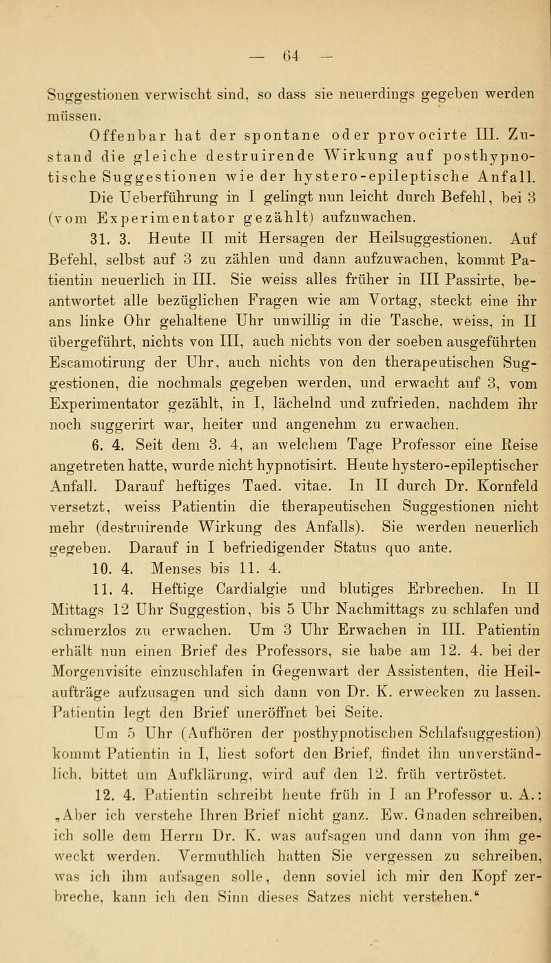 Suggestionen verwischt sind, so dass sie neuerdings gegeben werden müssen. Offenbar hat der spontane oder provocirte III. Zu- stand die gleiche destruirende Wirkung auf posthypno- tische Suggestionen wie der hystero-epileptische Anfall. Die Ueberführung in I gelingt nun leicht durch Befehl, bei 3 (vom Experimentator gezählt) aufzuwachen. 31. 3. Heute II mit Hersagen der Heilsuggestionen. Auf Befehl, selbst auf 3 zu zählen und dann aufzuwachen, kommt Pa- tientin neuerlich in III. Sie weiss alles früher in III Passirte, be- antwortet alle bezüglichen Fragen wie am Vortag, steckt eine ihr ans linke Ohr gehaltene Uhr unwillig in die Tasche, weiss, in II übergeführt, nichts von III, auch nichts von der soeben ausgeführten Escamotirung der Uhr, auch nichts von den therapeutischen Sug- gestionen, die nochmals gegeben werden, und erwacht auf 3, vom Experimentator gezählt, in I, lächelnd und zufrieden, nachdem ihr noch suggerirt war, heiter und angenehm zu erwachen. 6. 4. Seit dem 3. 4, an welchem Tage Professor eine Reise angetreten hatte, wurde nicht hypnotisirt. Heute hystero-epileptischer Anfall. Darauf heftiges Taed. vitae. In II durch Dr. Kornfeld versetzt, weiss Patientin die therapeutischen Suggestionen nicht mehr (destruirende Wirkung des Anfalls). Sie werden neuerlich gegeben. Darauf in I befriedigender Status quo ante. 10. 4. Menses bis 11. 4. 11. 4. Heftige Cardialgie und blutiges Erbrechen. In II Mittags 12 Uhr Suggestion, bis 5 Uhr Nachmittags zu schlafen und schmerzlos zu erwachen. Um 3 Uhr Erwachen in III. Patientin erhält nun einen Brief des Professors, sie habe am 12. 4. bei der Morgenvisite einzuschlafen in Gegenwart der Assistenten, die Heil- aufträge aufzusagen und sich dann von Dr. K. erwecken zu lassen. Patientin legt den Brief uneröffnet bei Seite. Um ) Uhr (Aufhören der posthypnotischen Schlafsuggestion) kommt Patientin in I, liest sofort den Brief, findet ihn unverständ- lich, bittet um Aufklärung, wird auf den 12. früh vertröstet. 12. 4. Patientin schreibt heute früh in 1 an Professor U.A.: „Aber ich verstehe Ihren Brief nicht ganz. Ew. Gnaden schreiben, ich solle dem Herrn Dr. K. was aufsagen und dann von ihm ge- weckt werden. Vermutlilieh hatten Sie vergessen zu schreiben, was ich ihm aufsagen solle, denn soviel ich mir den Kopf zer- breche, kann ich den Sinn dieses Satzes nicht verstehen.