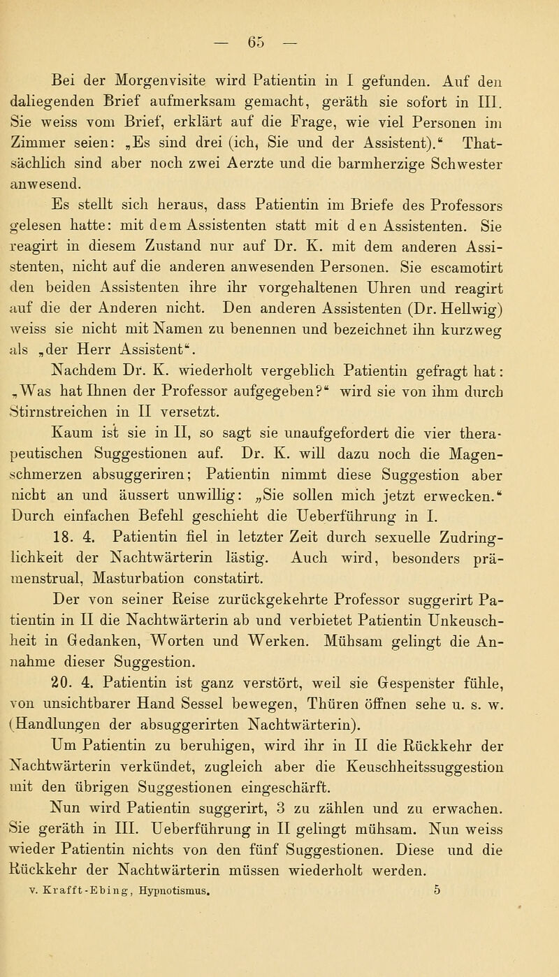 Bei der Morgenvisite wird Patientin in I gefunden. Auf den daliegenden Brief aufmerksam gemacht, geräth sie sofort in III. Sie weiss vom Brief, erklärt auf die Frage, wie viel Personen im Zimmer seien: „Es sind drei (ich, Sie und der Assistent). That- sächlich sind aber noch zwei Aerzte und die barmherzige Schwester anwesend. Es stellt sich heraus, dass Patientin im Briefe des Professors gelesen hatte: mit dem Assistenten statt mit d en Assistenten. Sie reagirt in diesem Zustand nur auf Dr. K. mit dem anderen Assi- stenten, nicht auf die anderen anwesenden Personen. Sie escamotirt den beiden Assistenten ihre ihr vorgehaltenen Uhren und reagirt auf die der Anderen nicht. Den anderen Assistenten (Dr. Hellwig) weiss sie nicht mit Namen zu benennen und bezeichnet ihn kurzweg als „der Herr Assistent. Nachdem Dr. K. wiederholt vergeblich Patientin gefragt hat: .,Was hat Ihnen der Professor aufgegeben? wird sie von ihm durch -Stirnstreichen in II versetzt. Kaum ist sie in II, so sagt sie unaufgefordert die vier thera- peutischen Suggestionen auf. Dr. K. will dazu noch die Magen- schmerzen absuggeriren; Patientin nimmt diese Suggestion aber nicht an und äussert unwillig: „Sie sollen mich jetzt erwecken. Durch einfachen Befehl geschieht die Ueberführung in I. 18. 4. Patientin fiel in letzter Zeit durch sexuelle Zudring- lichkeit der Nachtwärterin lästig. Auch wird, besonders prä- menstrual, Masturbation constatirt. Der von seiner Reise zurückgekehrte Professor suggerirt Pa- tientin in II die Nachtwärterin ab und verbietet Patientin Unkeusch- heit in Gedanken, Worten und Werken. Mühsam gelingt die An- nahme dieser Suggestion. 20. 4. Patientin ist ganz verstört, weil sie Gespenster fühle, von unsichtbarer Hand Sessel bewegen, Thüren öffnen sehe u. s. w. (Handlungen der absuggerirten Nachtwärterin). Um Patientin zu beruhigen, wird ihr in II die Rückkehr der Nachtwärterin verkündet, zugleich aber die Keuschheitssuggestion mit den übrigen Suggestionen eingeschärft. Nun wird Patientin suggerirt, 3 zu zählen und zu erwachen. Sie geräth in III. Ueberführung in II gelingt mühsam. Nun weiss wieder Patientin nichts von den fünf Suggestionen. Diese und die Rückkehr der Nachtwärterin müssen wiederholt werden. v. Krafft-Ebing, Hypnotismus. 5