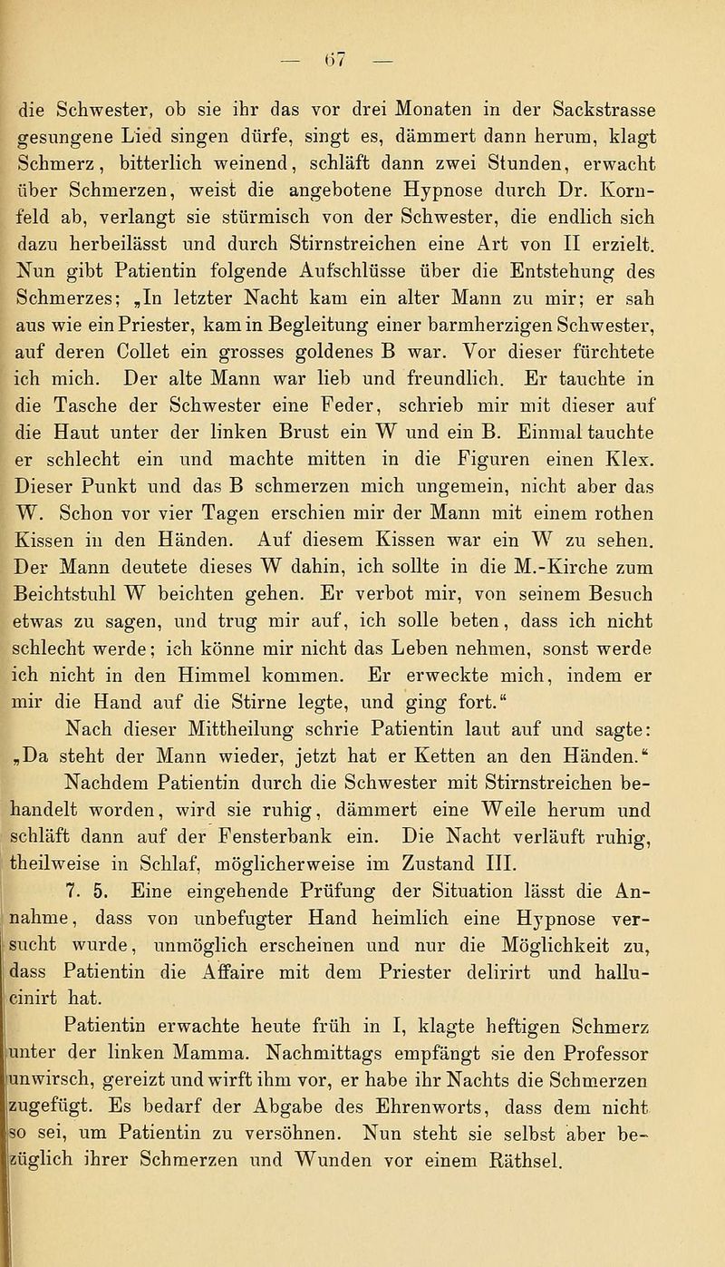 — (57 — die Schwester, ob sie ihr das vor drei Monaten in der Sackstrasse gesungene Lied singen dürfe, singt es, dämmert dann herum, klagt Schmerz, bitterlich weinend, schläft dann zwei Stunden, erwacht über Schmerzen, weist die angebotene Hypnose durch Dr. Korn- feld ab, verlangt sie stürmisch von der Schwester, die endlich sich dazu herbeilässt und durch Stirnstreichen eine Art von II erzielt. Nun gibt Patientin folgende Aufschlüsse über die Entstehung des Schmerzes; „In letzter Nacht kam ein alter Mann zu mir; er sah aus wie ein Priester, kam in Begleitung einer barmherzigen Schwester, auf deren Collet ein grosses goldenes B war. Vor dieser fürchtete ich mich. Der alte Mann war lieb und freundlich. Er tauchte in die Tasche der Schwester eine Feder, schrieb mir mit dieser auf die Haut unter der linken Brust ein W und ein B. Einmal tauchte er schlecht ein und machte mitten in die Figuren einen Klex. Dieser Punkt und das B schmerzen mich ungemein, nicht aber das W. Schon vor vier Tagen erschien mir der Mann mit einem rothen Kissen in den Händen. Auf diesem Kissen war ein W zu sehen. Der Mann deutete dieses W dahin, ich sollte in die M.-Kirche zum Beichtstuhl W beichten gehen. Er verbot mir, von seinem Besuch etwas zu sagen, und trug mir auf, ich solle beten, dass ich nicht schlecht werde; ich könne mir nicht das Leben nehmen, sonst werde ich nicht in den Himmel kommen. Er erweckte mich, indem er mir die Hand auf die Stirne legte, und ging fort. Nach dieser Mittheilung schrie Patientin laut auf und sagte: „Da steht der Mann wieder, jetzt hat er Ketten an den Händen. Nachdem Patientin durch die Schwester mit Stirnstreichen be- handelt worden, wird sie ruhig, dämmert eine Weile herum und schläft dann auf der Fensterbank ein. Die Nacht verläuft ruhig, theilweise in Schlaf, möglicherweise im Zustand III. 7. 5. Eine eingehende Prüfung der Situation lässt die An- nahme, dass von unbefugter Hand heimlich eine Hypnose ver- sucht wurde, unmöglich erscheinen und nur die Möglichkeit zu, dass Patientin die Affaire mit dem Priester delirirt und hallu- cinirt hat. Patientin erwachte heute früh in I, klagte heftigen Schmerz unter der linken Mamma. Nachmittags empfängt sie den Professor unwirsch, gereizt und wirft ihm vor, er habe ihr Nachts die Schmerzen zugefügt. Es bedarf der Abgabe des Ehrenworts, dass dem nicht so sei, um Patientin zu versöhnen. Nun steht sie selbst aber be- züglich ihrer Schmerzen und Wunden vor einem Räthsel.