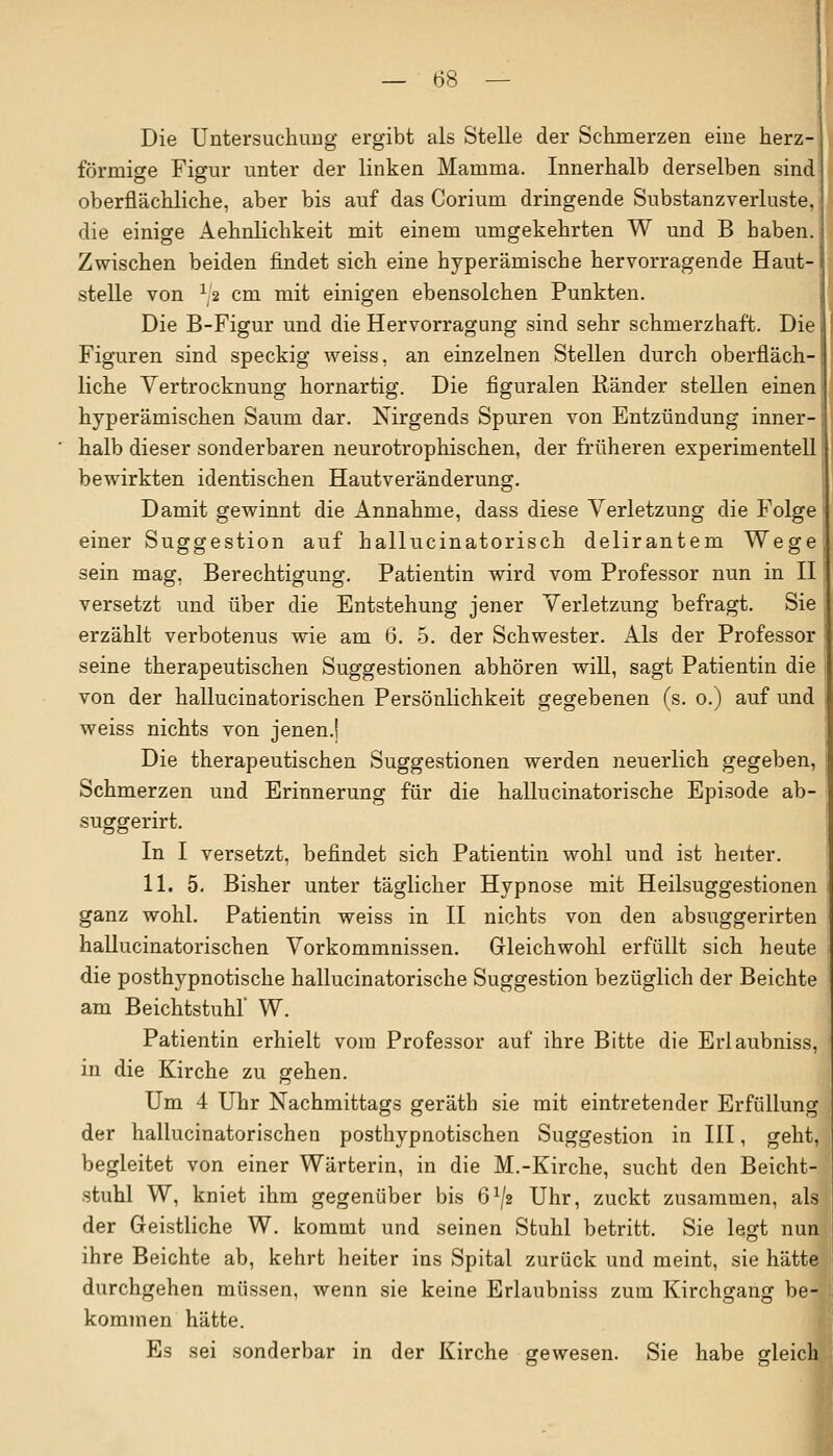 — (58 — Die Untersuchung ergibt als Stelle der Schmerzen eine herz- förmige Figur unter der linken Mamma. Innerhalb derselben sind oberflächliche, aber bis auf das Corium dringende Substanzverluste, die einige Aehnlichkeit mit einem umgekehrten W und B haben. Zwischen beiden findet sich eine hyperämische hervorragende Haut- stelle von x2 cm mit einigen ebensolchen Punkten. Die B-Figur und die Hervorragung sind sehr schmerzhaft. Die Figuren sind speckig weiss, an einzelnen Stellen durch oberfläch- liche Vertrocknung hornartig. Die figuralen Ränder stellen einen hyperämischen Saum dar. Nirgends Spuren von Entzündung inner- halb dieser sonderbaren neurotrophischen, der früheren experimentell bewirkten identischen Hautveränderung. Damit gewinnt die Annahme, dass diese Verletzung die Folge einer Suggestion auf hallucinatorisch delirantem Wege sein mag, Berechtigung. Patientin wird vom Professor nun in II versetzt und über die Entstehung jener Verletzung befragt. Sie erzählt verbotenus wie am 6. 5. der Schwester. Als der Professor seine therapeutischen Suggestionen abhören will, sagt Patientin die von der hallucinatorischen Persönlichkeit gegebenen (s. o.) auf und weiss nichts von jenen.! Die therapeutischen Suggestionen werden neuerlich gegeben, Schmerzen und Erinnerung für die hallucinatorische Episode ab- suggerirt. In I versetzt, befindet sich Patientin wohl und ist heiter. 11. 5. Bisher unter täglicher Hypnose mit Heilsuggestionen ganz wohl. Patientin weiss in II nichts von den absuggerirten hallucinatorischen Vorkommnissen. Gleichwohl erfüllt sich heute die posthypnotische hallucinatorische Suggestion bezüglich der Beichte am Beichtstuhl W. Patientin erhielt vom Professor auf ihre Bitte die Erlaubniss, in die Kirche zu gehen. Um 4 Uhr Nachmittags geräth sie mit eintretender Erfüllung der hallucinatorischen posthypnotischen Suggestion in III, geht, begleitet von einer Wärterin, in die M.-Kirche, sucht den Beicht- stuhl W, kniet ihm gegenüber bis ö1/« Uhr, zuckt zusammen, als der Geistliche W. kommt und seinen Stuhl betritt. Sie legt nun ihre Beichte ab, kehrt heiter ins Spital zurück und meint, sie hätte durchgehen müssen, wenn sie keine Erlaubniss zum Kirchgang be- kommen hätte. Es sei sonderbar in der Kirche gewesen. Sie habe gleich