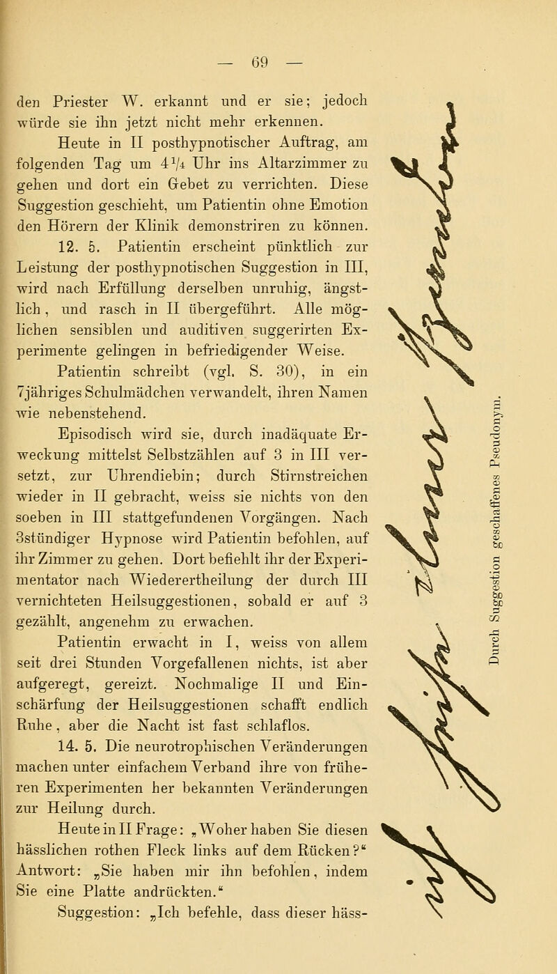 den Priester W. erkannt und er sie; jedoch würde sie ihn jetzt nicht mehr erkennen. Heute in II posthypnotischer Auftrag, am folgenden Tag um 4a/4 Uhr ins Altarzimmer zu gehen und dort ein Gebet zu verrichten. Diese Suggestion geschieht, um Patientin ohne Emotion den Hörern der Klinik demonstriren zu können. 12. 5. Patientin erscheint pünktlich zur Leistung der posthypnotischen Suggestion in III, wird nach Erfüllung derselben unruhig, ängst- lich , und rasch in II übergeführt. Alle mög- lichen sensiblen und auditiven suggerirten Ex- perimente gelingen in befriedigender Weise. Patientin schreibt (vgl. S. 30), in ein Tjähriges Schulmädchen verwandelt, ihren Namen wie nebenstehend. Episodisch wird sie, durch inadäquate Er- weckung mittelst Selbstzählen auf 3 in III ver- setzt, zur Uhrendiebin; durch Stirnstreichen wieder in II gebracht, weiss sie nichts von den soeben in III stattgefundenen Vorgängen. Nach 3stündiger Hypnose wird Patientin befohlen, auf ihr Zimmer zu gehen. Dort befiehlt ihr der Experi- mentator nach Wiederertheilung der durch III vernichteten Heilsuggestionen, sobald er auf 3 gezählt, angenehm zu erwachen. Patientin erwacht in I, weiss von allem seit drei Stunden Vorgefallenen nichts, ist aber aufgeregt, gereizt. Nochmalige II und Ein- schärfung der Heilsuggestionen schafft endlich Ruhe, aber die Nacht ist fast schlaflos. 14. 5. Die neurotrophischen Veränderungen machen unter einfachem Verband ihre von frühe- ren Experimenten her bekannten Veränderungen zur Heilung durch. Heute in II Frage: „ Woher haben Sie diesen hässlichen rothen Fleck links auf dem Rücken? Antwort: „Sie haben mir ihn befohlen, indem Sie eine Platte andrückten. Suggestion: „Ich befehle, dass dieser häss- - tc
