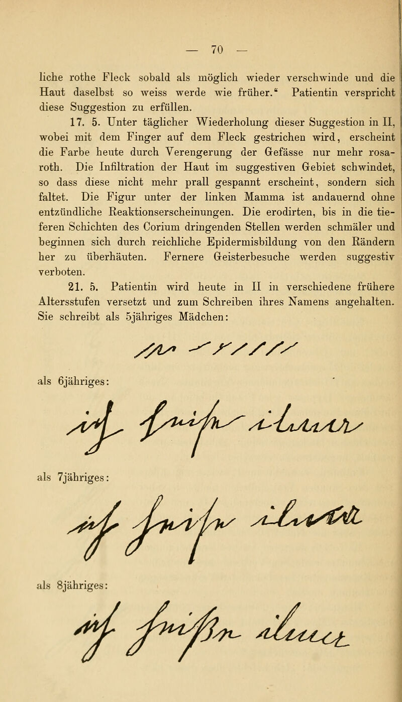 liehe rothe Fleck sobald als möglich wieder verschwinde und die Haut daselbst so weiss werde wie früher. Patientin verspricht diese Suggestion zu erfüllen. 17. 5. Unter täglicher Wiederholung dieser Suggestion in II, wobei mit dem Finger auf dem Fleck gestrichen wird, erscheint die Farbe heute durch Verengerung der Gefässe nur mehr rosa- roth. Die Infiltration der Haut im suggestiven Gebiet schwindet, so dass diese nicht mehr prall gespannt erscheint, sondern sich faltet. Die Figur unter der linken Mamma ist andauernd ohne entzündliche Reaktionserscheinungen. Die erodirten, bis in die tie- feren Schichten des Corium dringenden Stellen werden schmäler und beginnen sich durch reichliche Epidermisbildung von den Rändern her zu überhäuten. Fernere Geisterbesuche werden suggestiv verboten. 21. 5. Patientin wird heute in II in verschiedene frühere Altersstufen versetzt und zum Schreiben ihres Namens angehalten. Sie schreibt als 5jähriges Mädchen: s?v als öjähriges: ^'LlAaAA/ als 7jähriges /t-J^i^SfolL als 8jähriges: ^t-