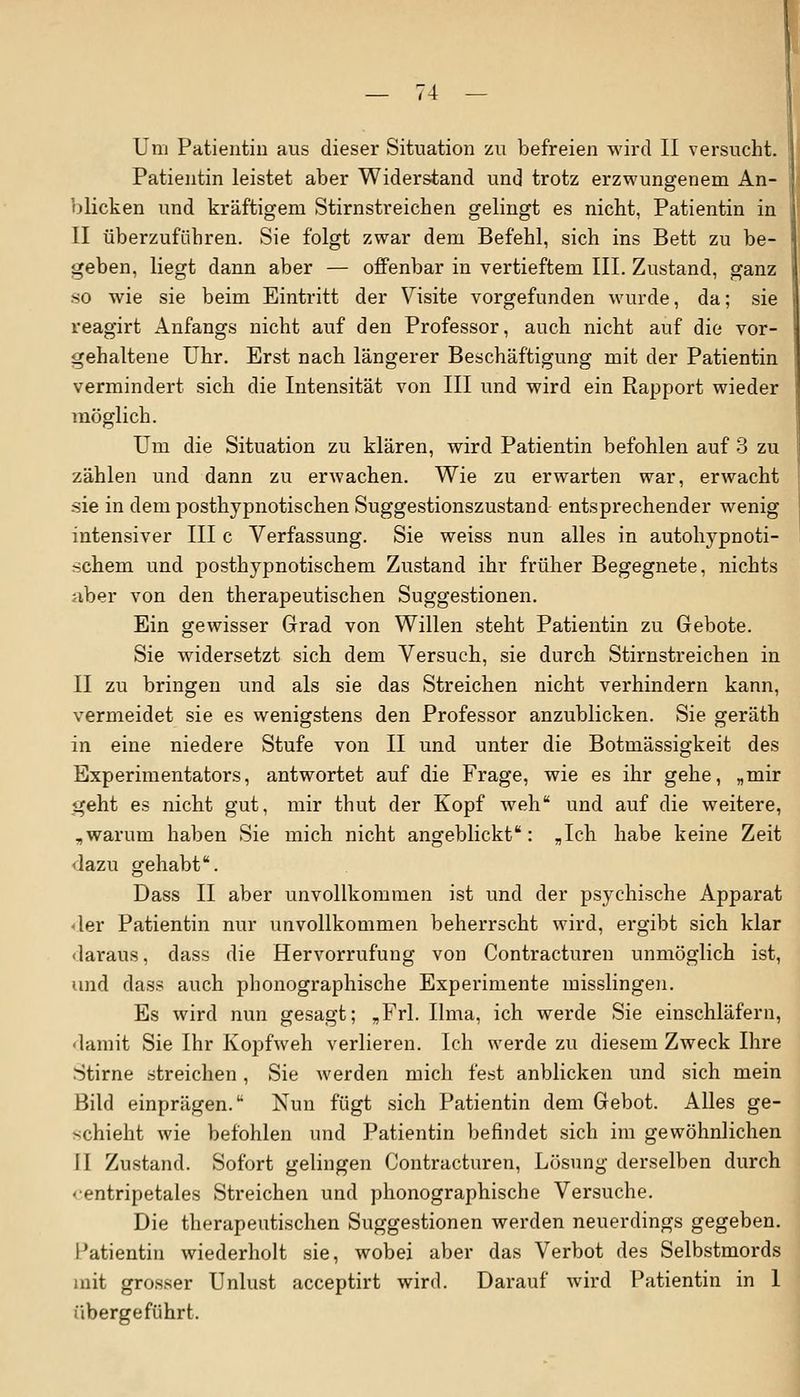 Patientin leistet aber Widerstand und trotz erzwungenem An- blicken und kräftigem Stirnstreichen gelingt es nicht, Patientin in II überzuführen. Sie folgt zwar dem Befehl, sich ins Bett zu be- geben, liegt dann aber — offenbar in vertieftem III. Zustand, ganz so wie sie beim Eintritt der Visite vorgefunden wurde, da; sie reagirt Anfangs nicht auf den Professor, auch nicht auf die vor- gehaltene Uhr. Erst nach längerer Beschäftigung mit der Patientin vermindert sich die Intensität von III und wird ein Rapport wieder möglich. Um die Situation zu klären, wird Patientin befohlen auf 3 zu zählen und dann zu erwachen. Wie zu erwarten war, erwacht sie in dem posthypnotischen Suggestionszustand entsprechender wenig intensiver III c Verfassung. Sie weiss nun alles in autohypnoti- schem und posthypnotischem Zustand ihr früher Begegnete, nichts aber von den therapeutischen Suggestionen. Ein gewisser Grad von Willen steht Patientin zu Gebote. Sie widersetzt sich dem Versuch, sie durch Stirnstreichen in II zu bringen und als sie das Streichen nicht verhindern kann, vermeidet sie es wenigstens den Professor anzublicken. Sie geräth in eine niedere Stufe von II und unter die Botmässigkeit des Experimentators, antwortet auf die Frage, wie es ihr gehe, „mir geht es nicht gut, mir thut der Kopf weh und auf die weitere, „warum haben Sie mich nicht angeblickt: „Ich habe keine Zeit dazu gehabt. Dass II aber unvollkommen ist und der psychische Apparat <ler Patientin nur unvollkommen beherrscht wird, ergibt sich klar daraus, dass die Hervorrufung von Contracturen unmöglich ist, und dass auch phonographische Experimente misslingen. Es wird nun gesagt; „Frl. Ilma, ich werde Sie einschläfern, damit Sie Ihr Kopfweh verlieren. Ich werde zu diesem Zweck Ihre Stirne streichen, Sie werden mich fest anblicken und sich mein Bild einprägen. Nun fügt sich Patientin dem Gebot. Alles ge- schieht wie befohlen und Patientin befindet sich im gewöhnlichen II Zustand. Sofort gelingen Contracturen, Lösung derselben durch «•entripetales Streichen und phonographische Versuche. Die therapeutischen Suggestionen werden neuerdings gegeben. Patientin wiederholt sie, wobei aber das Verbot des Selbstmords mit grosser Unlust acceptirt wird. Darauf wird Patientin in 1 übergeführt.
