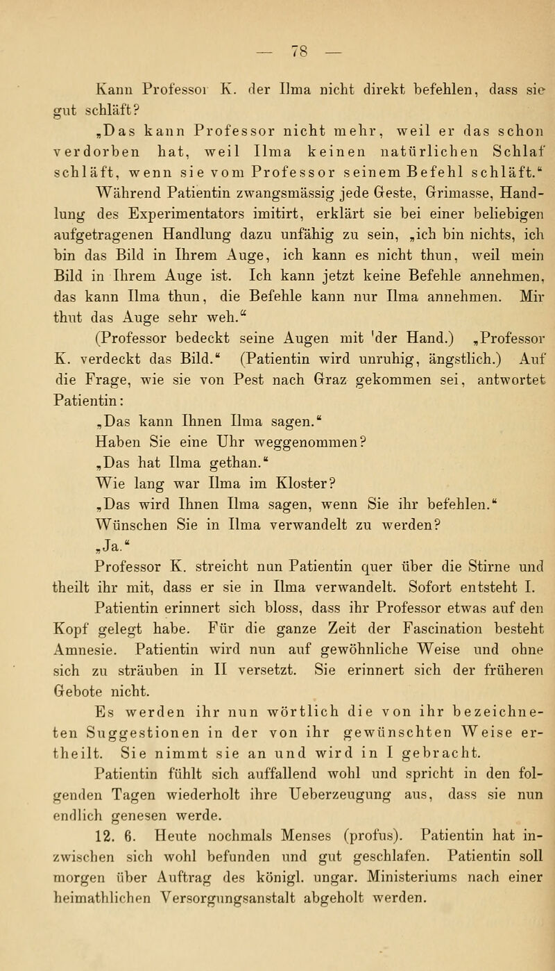 Kann Professor K. der Ilma nicht direkt befehlen, dass sie gut schläft? „Das kann Professor nicht mehr, weil er das schon verdorben hat, weil Ilma keinen natürlichen Schlaf schläft, wenn si e vom Professor seinem Befehl schläft. Während Patientin zwangsmässig jede Geste, Grimasse, Hand- lung des Experimentators imitirt, erklärt sie bei einer beliebigen aufgetragenen Handlung dazu unfähig zu sein, „ich bin nichts, ich bin das Bild in Ihrem Auge, ich kann es nicht thun, weil mein Bild in Ihrem Auge ist. Ich kann jetzt keine Befehle annehmen, das kann Ilma thun, die Befehle kann nur Ilma annehmen. Mir thut das Auge sehr weh. (Professor bedeckt seine Augen mit 'der Hand.) „Professor K. verdeckt das Bild. (Patientin wird unruhig, ängstlich.) Auf die Frage, wie sie von Pest nach Graz gekommen sei, antwortet Patientin: „Das kann Ihnen Ilma sagen. Haben Sie eine Uhr weggenommen? „Das hat Ilma gethan. Wie lang war Ilma im Kloster? „Das wird Ihnen Ilma sagen, wenn Sie ihr befehlen. Wünschen Sie in Ilma verwandelt zu werden? „Ja.' Professor K. streicht nun Patientin quer über die Stirne und theilt ihr mit, dass er sie in Ilma verwandelt. Sofort entsteht I. Patientin erinnert sich bloss, dass ihr Professor etwas auf den Kopf gelegt habe. Für die ganze Zeit der Fascination besteht Amnesie. Patientin wird nun auf gewöhnliche Weise und ohne sich zu sträuben in II versetzt. Sie erinnert sich der früheren Gebote nicht. Es werden ihr nun wörtlich die von ihr bezeichne- ten Suggestionen in der von ihr gewünschten Weise er- theilt. Sie nimmt sie an und wird in I gebracht. Patientin fühlt sich auffallend wohl und spricht in den fol- genden Tagen wiederholt ihre Ueberzeugung aus, dass sie nun endlich genesen werde. 12. 6. Heute nochmals Menses (profus). Patientin hat in- zwischen sich wohl befunden und gut geschlafen. Patientin soll morgen über Auftrag des königl. ungar. Ministeriums nach einer heimathlichen Versorgungsanstalt abgeholt werden.