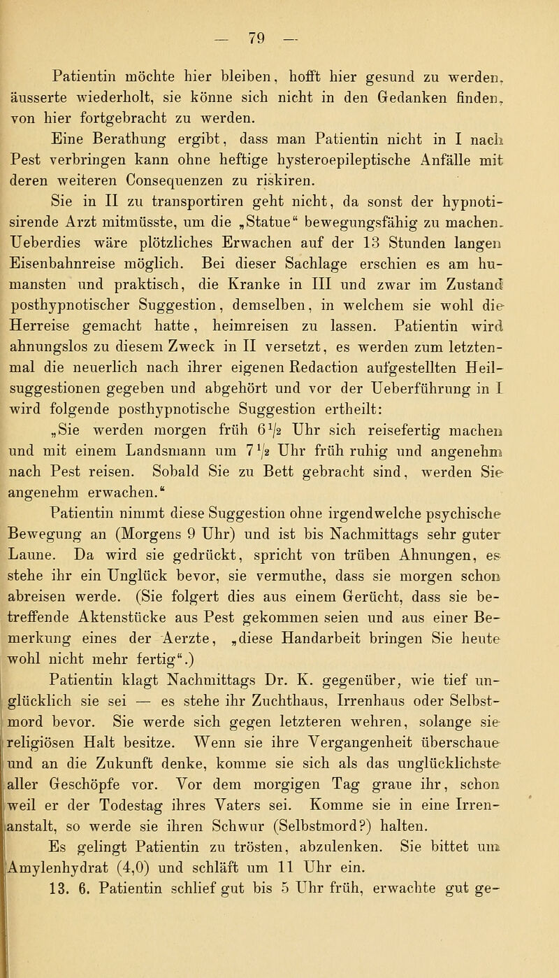 - 79 — Patientin möchte hier bleiben, hofft hier gesund zu werden, äusserte wiederholt, sie könne sich nicht in den Gedanken finden, von hier fortgebracht zu werden. Eine Berathung ergibt, dass man Patientin nicht in I nach Pest verbringen kann ohne heftige hysteroepileptische Anfälle mit deren weiteren Consequenzen zu riskiren. Sie in II zu transportiren geht nicht, da sonst der hypnoti- sirende Arzt mitmüsste, um die „Statue bewegungsfähig zu machen. Ueberdies wäre plötzliches Erwachen auf der 13 Stunden langen Eisenbahnreise möglich. Bei dieser Sachlage erschien es am hu- mansten und praktisch, die Kranke in III und zwar im Zustand' posthypnotischer Suggestion, demselben, in welchem sie wohl die Herreise gemacht hatte, heimreisen zu lassen. Patientin wird ahnungslos zu diesem Zweck in II versetzt, es werden zum letzten- mal die neuerlich nach ihrer eigenen Redaction aufgestellten Heil- suggestionen gegeben und abgehört und vor der Ueberführung in L wird folgende posthypnotische Suggestion ertheilt: „Sie werden morgen früh Q1^ Uhr sich reisefertig machen und mit einem Landsmann um 7 lJ2 Uhr früh ruhig und angenehm nach Pest reisen. Sobald Sie zu Bett gebracht sind, werden Sie angenehm erwachen. Patientin nimmt diese Suggestion ohne irgendwelche psychische Bewegung an (Morgens 9 Uhr) und ist bis Nachmittags sehr guter Laune. Da wird sie gedrückt, spricht von trüben Ahnungen, es stehe ihr ein Unglück bevor, sie vermuthe, dass sie morgen schon abreisen werde. (Sie folgert dies aus einem Gerücht, dass sie be- treffende Aktenstücke aus Pest gekommen seien und aus einer Be- merkung eines der Aerzte, „diese Handarbeit bringen Sie heute wohl nicht mehr fertig.) Patientin klagt Nachmittags Dr. K. gegenüber, wie tief un- glücklich sie sei — es stehe ihr Zuchthaus, Irrenhaus oder Selbst- mord bevor. Sie werde sich gegen letzteren wehren, solange sie religiösen Halt besitze. Wenn sie ihre Vergangenheit überschaue und an die Zukunft denke, komme sie sich als das unglücklichste aller Geschöpfe vor. Vor dem morgigen Tag graue ihr, schon weil er der Todestag ihres Vaters sei. Komme sie in eine Irren- anstalt, so werde sie ihren Schwur (Selbstmord?) halten. Es gelingt Patientin zu trösten, abzulenken. Sie bittet uni Amylenhydrat (4,0) und schläft um 11 Uhr ein.
