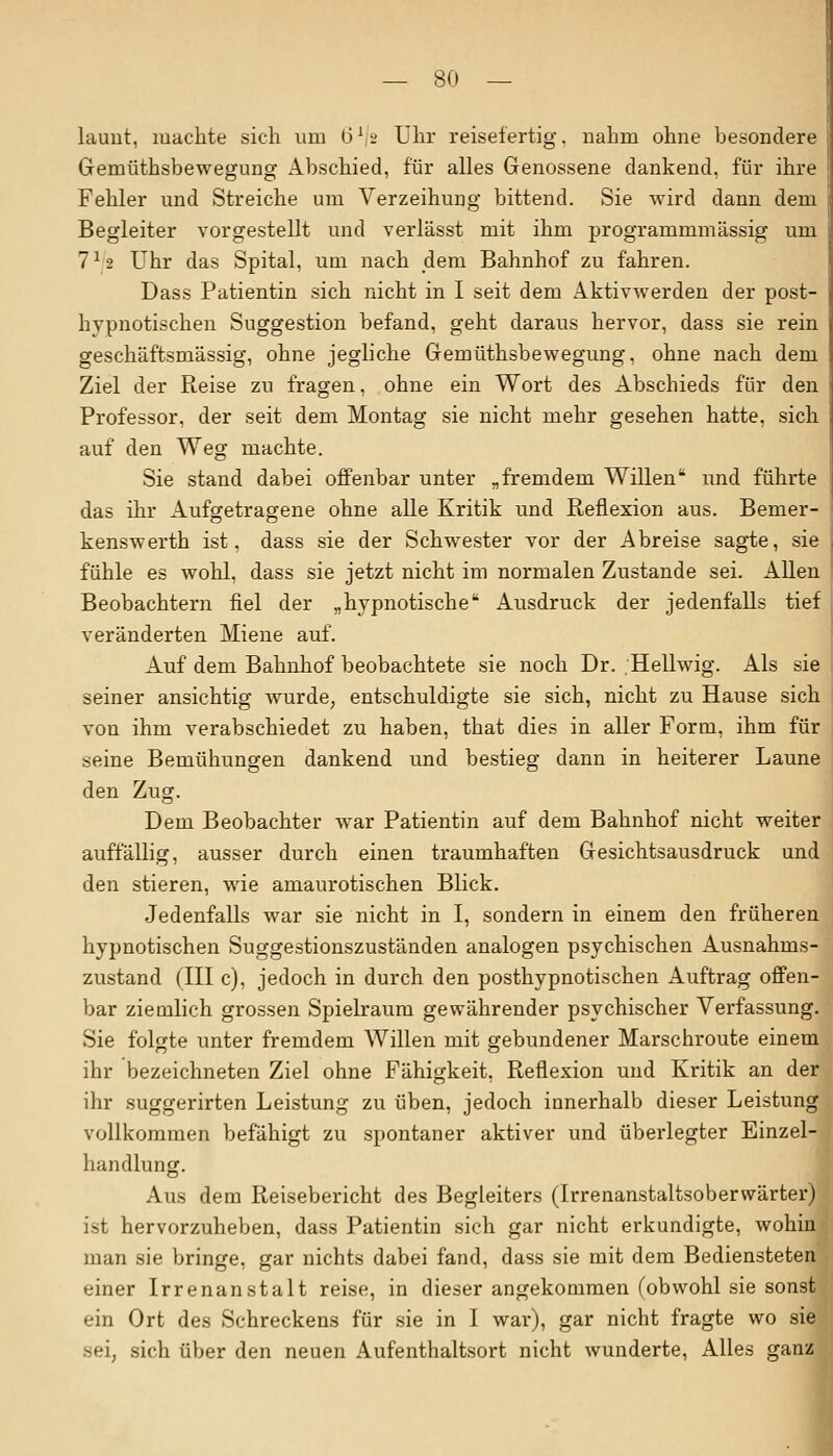 _ 8(> — launt, machte sich um 6'2 Uhr reisefertig, nahm ohne besondere Gemüthsbewegung Abschied, für alles Genossene dankend, für ihre Fehler und Streiche um Verzeihung bittend. Sie wird dann dem Begleiter vorgestellt und verlässt mit ihm programmmässig um 7*2 Uhr das Spital, um nach dem Bahnhof zu fahren. Dass Patientin sich nicht in I seit dem Aktivwerden der post- hypnotischen Suggestion befand, geht daraus hervor, dass sie rein geschäftsmässig, ohne jegliche Gemüthsbewegung, ohne nach dem Ziel der Reise zu fragen, ohne ein Wort des Abschieds für den Professor, der seit dem Montag sie nicht mehr gesehen hatte, sich auf den Weg machte. Sie stand dabei offenbar unter „fremdem Willen imd führte das ihr Aufgetragene ohne alle Kritik und Reflexion aus. Bemer- kenswerth ist, dass sie der Schwester vor der Abreise sagte, sie fühle es wohl, dass sie jetzt nicht im normalen Zustande sei. Allen Beobachtern fiel der „hypnotische Ausdruck der jedenfalls tief veränderten Miene auf. Auf dem Bahnhof beobachtete sie noch Dr. Hellwig. Als sie seiner ansichtig wurde, entschuldigte sie sich, nicht zu Hause sich von ihm verabschiedet zu haben, that dies in aller Form, ihm für seine Bemühungen dankend und bestieg dann in heiterer Laune den Zug. Dem Beobachter war Patientin auf dem Bahnhof nicht weiter auffällig, ausser durch einen traumhaften Gesichtsausdruck und den stieren, wie amaurotischen Blick. Jedenfalls war sie nicht in I, sondern in einem den früheren hypnotischen Suggestionszuständen analogen psychischen Ausnahms- zustand (III c), jedoch in durch den posthypnotischen Auftrag offen- bar ziemlich grossen Spielraum gewährender psychischer Verfassung. Sie folgte unter fremdem Willen mit gebundener Marschroute einem ihr bezeichneten Ziel ohne Fähigkeit, Reflexion und Kritik an der ihr suggerirten Leistung zu üben, jedoch innerhalb dieser Leistung vollkommen befähigt zu spontaner aktiver und überlegter Einzel- handlung. Aus dem Reisebericht des Begleiters (Irrenanstaltsoberwärter) ist hervorzuheben, dass Patientin sich gar nicht erkundigte, wohin man sie bringe, gar nichts dabei fand, dass sie mit dem Bediensteten einer Irrenanstalt reise, in dieser angekommen (obwohl sie sonst ein Ort des Schreckens für sie in I war), gar nicht fragte wo sie sei, sich über den neuen Aufenthaltsort nicht wunderte, Alles ganz