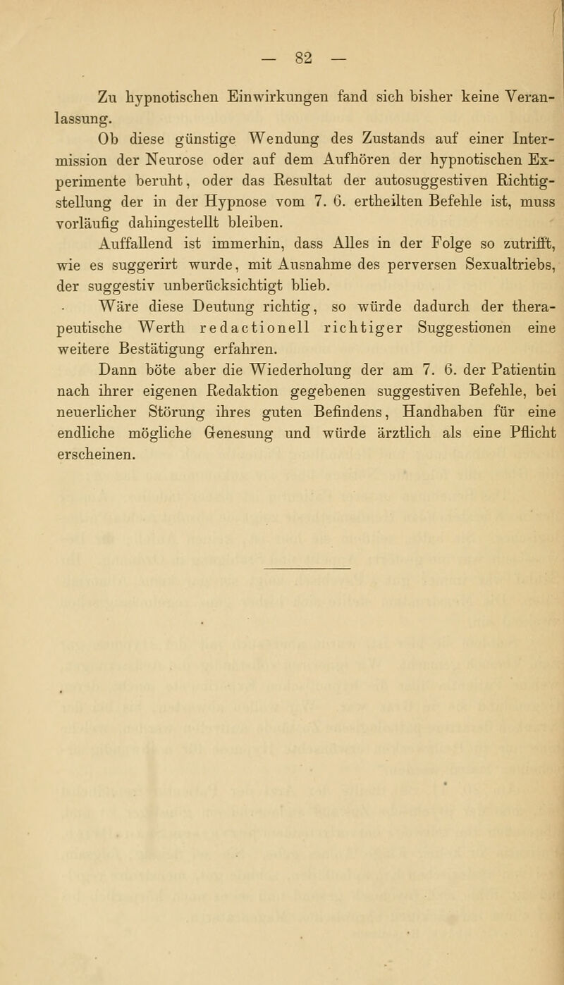 Zu hypnotischen Einwirkungen fand sich bisher keine Veran- lassung. Ob diese günstige Wendung des Zustands auf einer Inter- mission der Neurose oder auf dem Aufhören der hypnotischen Ex- perimente beruht, oder das Resultat der autosuggestiven Richtig- stellung der in der Hypnose vom 7. 6. ertheilten Befehle ist, muss vorläufig dahingestellt bleiben. Auffallend ist immerhin, dass Alles in der Folge so zutrifft, wie es suggerirt wurde, mit Ausnahme des perversen Sexualtriebs, der suggestiv unberücksichtigt blieb. Wäre diese Deutung richtig, so würde dadurch der thera- peutische Werth redactionell richtiger Suggestionen eine weitere Bestätigung erfahren. Dann böte aber die Wiederholung der am 7. 6. der Patientin nach ihrer eigenen Redaktion gegebenen suggestiven Befehle, bei neuerlicher Störung ihres guten Befindens, Handhaben für eine endliche mögliche Genesung und würde ärztlich als eine Pflicht erscheinen.
