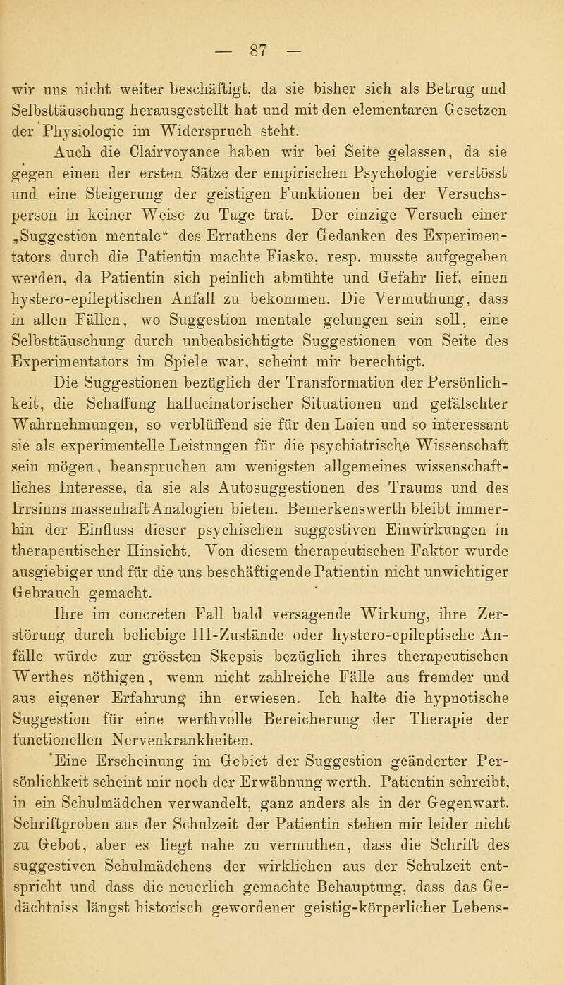 wir uns nicht weiter beschäftigt, da sie bisher sich als Betrug und Selbsttäuschung herausgestellt hat und mit den elementaren Gesetzen der Physiologie im Widerspruch steht. Auch die Clairvoyance haben wir bei Seite gelassen, da sie gegen einen der ersten Sätze der empirischen Psychologie verstösst und eine Steigerung der geistigen Funktionen bei der Versuchs- person in keiner Weise zu Tage trat. Der einzige Versuch einer „Suggestion mentale des Errathens der Gedanken des Experimen- tators durch die Patientin machte Fiasko, resp. musste aufgegeben werden, da Patientin sich peinlich abmühte und Gefahr lief, einen hystero-epileptischen Anfall zu bekommen. Die Vermuthung, dass in allen Fällen, wo Suggestion mentale gelungen sein soll, eine Selbsttäuschung durch unbeabsichtigte Suggestionen von Seite des Experimentators im Spiele war, scheint mir berechtigt. Die Suggestionen bezüglich der Transformation der Persönlich- keit, die Schaffung hallucinatorischer Situationen und gefälschter Wahrnehmungen, so verblüffend sie für den Laien und so interessant sie als experimentelle Leistungen für die psychiatrische Wissenschaft sein mögen, beanspruchen am wenigsten allgemeines wissenschaft- liches Interesse, da sie als Autosuggestionen des Traums und des Irrsinns massenhaft Analogien bieten. Bemerkenswerth bleibt immer- hin der Einfluss dieser psychischen suggestiven Einwirkungen in therapeutischer Hinsicht. Von diesem therapeutischen Faktor wurde ausgiebiger und für die uns beschäftigende Patientin nicht unwichtiger Gebrauch gemacht. Ihre im concreten Fall bald versagende Wirkung, ihre Zer- störung durch beliebige III-Zustände oder hystero-epileptische An- fälle würde zur grössten Skepsis bezüglich ihres therapeutischen Werthes nöthigen, wenn nicht zahlreiche Fälle aus fremder und aus eigener Erfahrung ihn erwiesen. Ich halte die hypnotische Suggestion für eine werthvolle Bereicherung der Therapie der functionellen Nervenkrankheiten. 'Eine Erscheinung im Gebiet der Suggestion geänderter Per- sönlichkeit scheint mir noch der Erwähnung werth. Patientin schreibt, in ein Schulmädchen verwandelt, ganz anders als in der Gegenwart. Schriftproben aus der Schulzeit der Patientin stehen mir leider nicht zu Gebot, aber es liegt nahe zu vermuthen, dass die Schrift des suggestiven Schulmädchens der wirklichen aus der Schulzeit ent- spricht und dass die neuerlich gemachte Behauptung, dass das Ge- dächtniss längst historisch gewordener geistig-körperlicher Lebens-