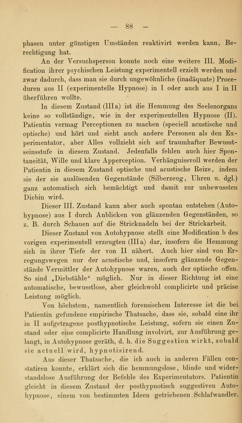 phasen unter günstigen Umständen reaktivirt werden kann, Be- rechtigung hat. An der Versuchsperson konnte noch eine weitere III. Modi- fikation ihrer psychischen Leistung experimentell erzielt werden und zwar dadurch, dass man sie durch ungewöhnliche (inadäquate) Proce- duren aus II (experimentelle Hypnose) in I oder auch aus I in II überführen wollte. In diesem Zustand (III a) ist die Hemmung des Seelenorgans keine so vollständige, wie in der experimentellen Hypnose (II). Patientin vermag Perceptionen zu machen (speciell acustische und optische) und hört und sieht auch andere Personen als den Ex- perimentator, aber Alles vollzieht sich auf traumhafter Bewusst- seinsstufe in diesem Zustand. Jedenfalls fehlen auch hier Spon- taneität, Wille und klare Apperception. Verhängnissvoll werden der Patientin in diesem Zustand optische und acustische Reize, indem sie der sie auslösenden Gegenstände (Silberzeug, Uhren u. dgl.) ganz automatisch sich bemächtigt und damit zur unbewussten Diebin wird. Dieser III. Zustand kann aber auch spontan entstehen (Auto- hypnose) aus I durch Anblicken von glänzenden Gegenständen, so z. B. durch Schauen auf die Stricknadeln bei der Strickarbeit. Dieser Zustand von Autohypnose stellt eine Modification b des vorigen experimentell erzeugten (IIIa) dar, insofern die Hemmung sich in ihrer Tiefe der von II nähert. Auch hier sind von Er- regungswegen nur der acustische und, insofern glänzende Gegen- stände Vermittler der Autohypnose waren, auch der optische offen. So sind „Diebstähle möglich. Nur in dieser Richtung ist eine automatische, bewusstlose, aber gleichwohl complicirte und präcise Leistung möglich. Von höchstem, namentlich forensischem Interesse ist die bei Patientin gefundene empirische Thatsache, dass sie, sobald eine ihr in II aufgetragene posthypnotische Leistung, sofern sie einen Zu- stand oder eine complicirte Handlung involvirt, zur Ausführung ge- langt, in Autohypnose geräth, d. h. die Suggestion wirkt, sobald sie actuell wird, hypnotisirend. Aus dieser Thatsache, die ich auch in anderen Fällen con- statiren konnte, erklärt sich die hemmungslose, blinde und wider- standslose Ausführung der Befehle des Experimentators. Patientin gleicht in diesem Zustand der posthypnotisch suggestiven Auto- hypnose, einem von bestimmten Ideen getriebenen Schlafwandler.