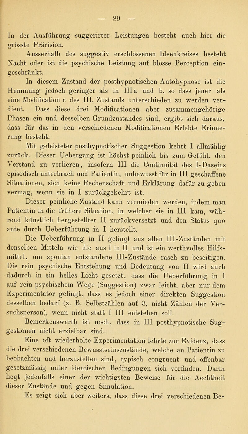 In der Ausführung suggerirter Leistungen besteht auch hier die grösste Präcision. Ausserhalb des suggestiv erschlossenen Ideenkreises besteht Nacht oder ist die psychische Leistung auf blosse Perception ein- geschränkt. In diesem Zustand der posthypnotischen Autohypnose ist die Hemmung jedoch geringer als in III a und b, so dass jener als eine Modifikation c des III. Zustands unterschieden zu werden ver- dient. Dass diese drei Modificationen aber zusammengehörige Phasen ein und desselben Grundznstandes sind, ergibt sich daraus, dass für das in den verschiedenen Modificationen Erlebte Erinne- rung besteht. Mit geleisteter posthypnotischer Suggestion kehrt I allmählig zurück. Dieser Uebergang ist höchst peinlich bis zum Gefühl, den Verstand zu verlieren, insofern III die Continuität des I-Daseins episodisch unterbrach und Patientin, unbewusst für in III geschaffene Situationen, sich keine Rechenschaft und Erklärung dafür zu geben vermag, wenn sie in I zurückgekehrt ist. Dieser peinliche Zustand kann vermieden werden, indem man Patientin in die frühere Situation, in welcher sie in III kam, wäh- rend künstlich hergestellter II zurückversetzt und den Status quo ante durch Ueberführung in I herstellt. Die Ueberführung in II gelingt aus allen III-Zuständen mit denselben Mitteln wie die aus I in II und ist ein werthvolles Hilfs- mittel, um spontan entstandene III-Zustände rasch zu beseitigen. Die rein psychische Entstehung und Bedeutung von II wird auch dadurch in ein helles Licht gesetzt, dass die Ueberführung in I auf rein psychischem Wege (Suggestion) zwar leicht, aber nur dem Experimentator gelingt, dass es jedoch einer direkten Suggestion desselben bedarf (z. B. Selbstzählen auf 3, nicht Zählen der Ver- suchsperson), wenn nicht statt I III entstehen soll. Bemerkenswerth ist noch, dass in III posthypnotische Sug- gestionen nicht erzielbar sind. Eine oft wiederholte Experimentation lehrte zur Evidenz, dass die drei verschiedenen Bewusstseinszustände, welche an Patientin zu beobachten und herzustellen sind, typisch congruent und offenbar gesetzmässig unter identischen Bedingungen sich vorfinden. Darin liegt jedenfalls einer der wichtigsten Beweise für die Aechtheit dieser Zustände und gegen Simulation. Es zeigt sich aber weiters, dass diese drei verschiedenen Be-