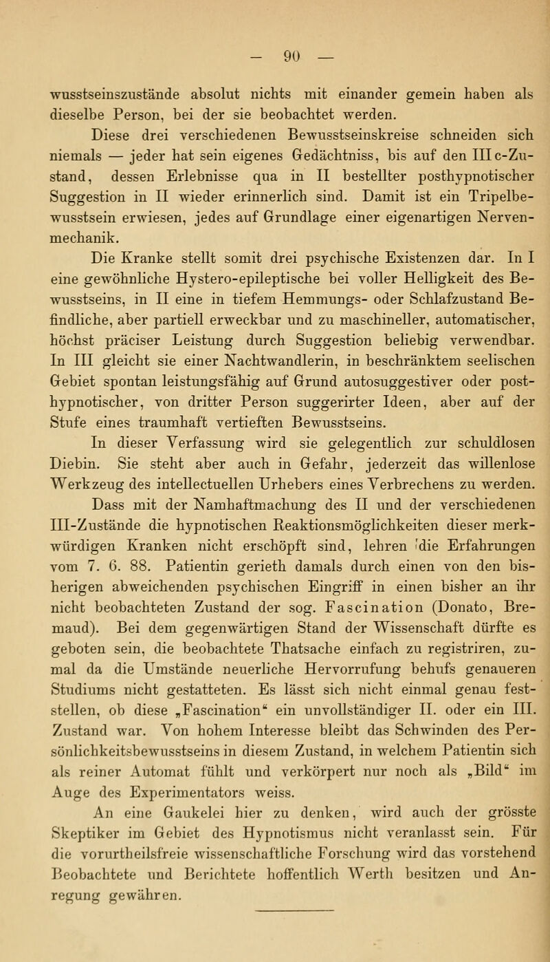 wusstseinszustände absolut nichts mit einander gemein haben als dieselbe Person, bei der sie beobachtet werden. Diese drei verschiedenen Bewusstseinskreise schneiden sich niemals — jeder hat sein eigenes Gedächtniss, bis auf den IIIc-Zu- stand, dessen Erlebnisse qua in II bestellter posthypnotischer Suggestion in II wieder erinnerlich sind. Damit ist ein Tripelbe- wusstsein erwiesen, jedes auf Grundlage einer eigenartigen Nerven- mechanik. Die Kranke stellt somit drei psychische Existenzen dar. In I eine gewöhnliche Hystero-epileptische bei voller Helligkeit des Be- wusstseins, in II eine in tiefem Hemmungs- oder Schlafzustand Be- findliche, aber partiell erweckbar und zu maschineller, automatischer, höchst präciser Leistung durch Suggestion beliebig verwendbar. In III gleicht sie einer Nachtwandlerin, in beschränktem seelischen Gebiet spontan leistungsfähig auf Grund autosuggestiver oder post- hypnotischer, von dritter Person suggerirter Ideen, aber auf der Stufe eines traumhaft vertieften Bewusstseins. In dieser Verfassung wird sie gelegentlich zur schuldlosen Diebin. Sie steht aber auch in Gefahr, jederzeit das willenlose Werkzeug des intellectuellen Urhebers eines Verbrechens zu werden. Dass mit der Namhaftmachung des II und der verschiedenen III-Zustände die hypnotischen Reaktionsmöglichkeiten dieser merk- würdigen Kranken nicht erschöpft sind, lehren 'die Erfahrungen vom 7. 6. 88. Patientin gerieth damals durch einen von den bis- herigen abweichenden psychischen Eingriff in einen bisher an ihr nicht beobachteten Zustand der sog. Fascination (Donato, Bre- maud). Bei dem gegenwärtigen Stand der Wissenschaft dürfte es geboten sein, die beobachtete Thatsache einfach zu registriren, zu- mal da die Umstände neuerliche Hervorrufung behufs genaueren Studiums nicht gestatteten. Es lässt sich nicht einmal genau fest- stellen, ob diese „Fascination ein unvollständiger IL oder ein III. Zustand war. Von hohem Interesse bleibt das Schwinden des Per- sönlichkeitsbewusstseins in diesem Zustand, in welchem Patientin sich als reiner Automat fühlt und verkörpert nur noch als „Bild im Auge des Experimentators weiss. An eine Gaukelei hier zu denken, wird auch der grösste Skeptiker im Gebiet des Hypnotismus nicht veranlasst sein. Für die vorurtheilsfreie wissenschaftliche Forschung wird das vorstehend Beobachtete und Berichtete hoffentlich Werth besitzen und An- regung gewähren.