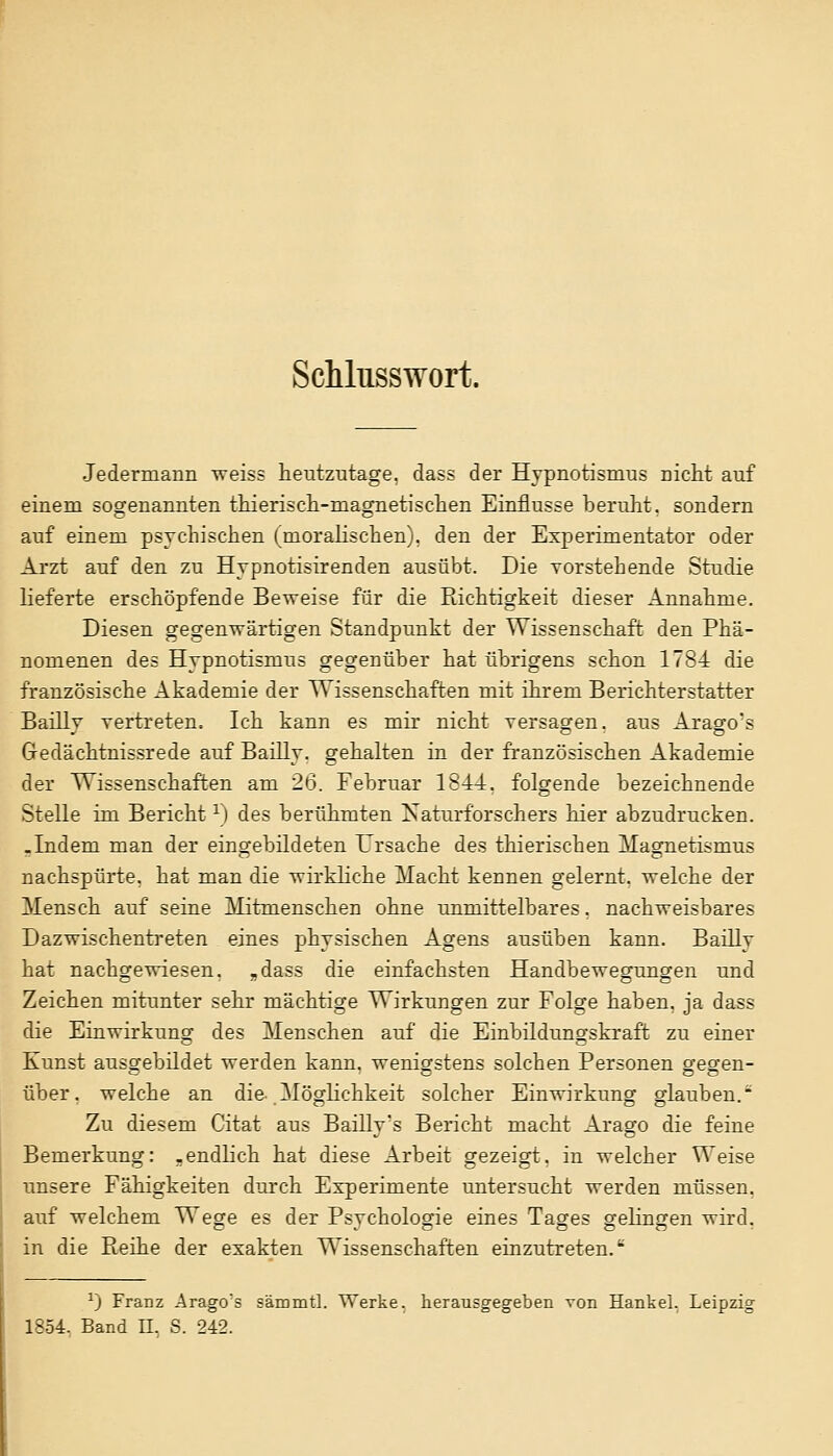 Schlusswort. Jedermann weiss heutzutage, dass der Hypnotismus nicht auf einem sogenannten thierisch-niagnetischen Einflüsse beruht, sondern auf einem psychischen (moralischen), den der Experimentator oder Arzt auf den zu Hypnotisirenden ausübt. Die vorstehende Studie lieferte erschöpfende Beweise für die Richtigkeit dieser Annahme. Diesen gegenwärtigen Standpunkt der Wissenschaft den Phä- nomenen des Hypnotismus gegenüber hat übrigens schon 1784 die französische Akademie der Wissenschaften mit ihrem Berichterstatter Baillv vertreten. Ich kann es mir nicht versagen, aus Araffo's Gedächtnissrede auf Bailly. gehalten in der französischen Akademie der Wissenschaften am 26. Februar 1844. folgende bezeichnende Stelle im Bericht1) des berühmten Naturforschers hier abzudrucken. .Indem man der eingebildeten Ursache des thierischen Magnetismus nachspürte, hat man die wirkliche Macht kennen gelernt, welche der Mensch auf seine Mitmenschen ohne unmittelbares, nachweisbares Dazwischentreten eines physischen Agens ausüben kann. Bailly hat nachgewiesen, -dass die einfachsten Handbewegungen und Zeichen mitunter sehr mächtige Wirkungen zur Folge haben, ja dass die Einwirkung des Menschen auf die Einbildungskraft zu einer Kunst ausgebildet werden kann, wenigstens solchen Personen gfesren- über, welche an die Möglichkeit solcher Einwirkung glauben. Zu diesem Citat aus Bailly's Bericht macht Arago die feine Bemerkung: .endlich hat diese Arbeit gezeigt, in welcher Weise unsere Fähigkeiten durch Experimente untersucht werden müssen, auf welchem Wege es der Psychologie eines Tages gelingen wird, in die Reihe der exakten Wissenschaften einzutreten. vj Franz Arago's sämmtl. Werke, herausgegeben von Hankel. Leipzig 1354. Band LT. S. 242.