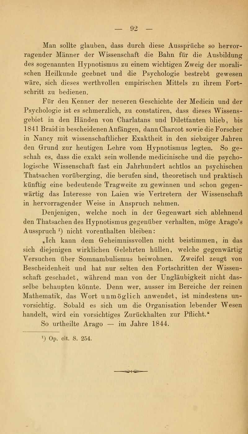 Man sollte glauben, dass durch diese Aussprüche so hervor- ragender Männer der Wissenschaft die Bahn für die Ausbildung des sogenannten Hypnotismus zu einem wichtigen Zweig der morali- schen Heilkunde geebnet und die Psychologie bestrebt gewesen wäre, sich dieses werthvollen empirischen Mittels zu ihrem Fort- schritt zu bedienen. Für den Kenner der neueren Geschichte der Medicin und der Psychologie ist es schmerzlich, zu constatiren, dass dieses Wissens- gebiet in den Händen von Charlatans und Dilettanten blieb, bis 1841 Braidin bescheidenen Anfängen, dannCharcot sowie die Forscher in Nancy mit wissenschaftlicher Exaktheit in den siebziger Jahren den Grund zur heutigen Lehre vom Hypnotismus legten. So ge- schah es, dass die exakt sein wollende medicinische und die psycho- logische Wissenschaft fast ein Jahrhundert achtlos an psychischen Thatsachen vorüberging, die berufen sind, theoretisch und praktisch künftig eine bedeutende Tragweite zu gewinnen und schon gegen- wärtig das Interesse von Laien wie Vertretern der Wissenschaft in hervorragender Weise in Anspruch nehmen. Denjenigen, welche noch in der Gegenwart sich ablehnend den Thatsachen des Hypnotismus gegenüber verhalten, möge Arago's Ausspruch *) nicht vorenthalten bleiben: „Ich kann dem Geheimnissvollen nicht beistimmen, in das sich diejenigen wirklichen Gelehrten hüllen, welche gegenwärtig Versuchen über Somnambulismus beiwohnen. Zweifel zeugt von Bescheidenheit und hat nur selten den Fortschritten der Wissen- schaft geschadet, während man von der Ungläubigkeit nicht das- selbe behaupten könnte. Denn wer, ausser im Bereiche der reinen Mathematik, das Wort unmöglich anwendet, ist mindestens un- vorsichtig. Sobald es sich um die Organisation lebender Wesen handelt, wird ein vorsichtiges Zurückhalten zur Pflicht. So urtheilte Arago — im Jahre 1844. J) Op. cit. S. 254.