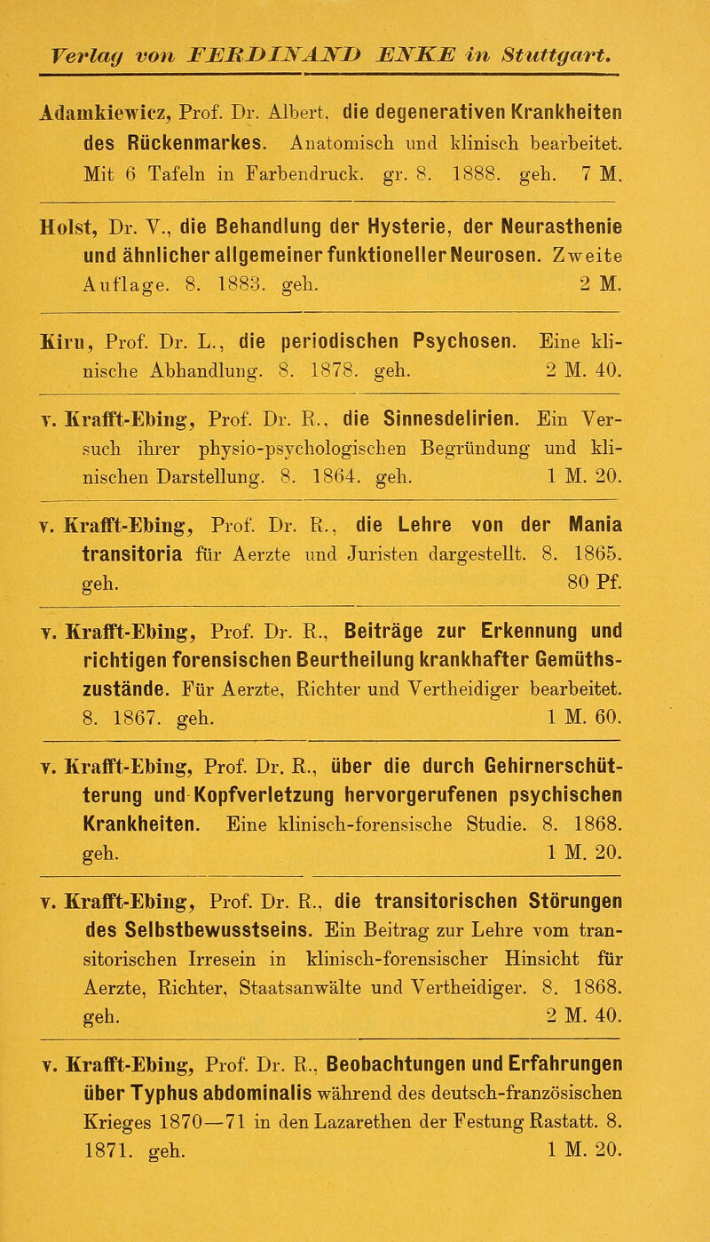 Adamkiewicz, Prof. Dr. Albert, die degenerativen Krankheiten des Rückenmarkes. Anatomisch und klinisch bearbeitet. Mit 6 Tafeln in Farbendruck, gr. 8. 1888. geh. 7 M. Holst, Dr. V., die Behandlung der Hysterie, der Neurasthenie und ähnlicher allgemeiner funktioneller Neurosen. Zweite Auflage. 8. 1883. geh. 2 M. Kirn, Prof. Dr. L., die periodischen Psychosen. Eine kli- nische Abhandlung. 8. 1878. geh. 2 M. 40. y. Krafft-Ebing, Prof. Dr. R,, die Sinnesdelirien. Ein Ver- such ihrer physio-psychologischen Begründung und kli- nischen Darstellung. 8. 1864. geh. 1 M. 20. v. Krafft-Ebing, Prof. Dr. R., die Lehre von der Mania transitoria für Aerzte und Juristen dargestellt. 8. 1865. geh. 80 Pf. v. Krafft-Ebing, Prof. Dr. R., Beiträge zur Erkennung und richtigen forensischen Beurtheilung krankhafter Gemüths- ZUStände. Für Aerzte, Richter und Vertheidiger bearbeitet. 8. 1867. geh. 1 M. 60. y. Krafft-Ebing, Prof. Dr. R., über die durch Gehirnerschüt- terung und Kopfverletzung hervorgerufenen psychischen Krankheiten. Eine klinisch-forensische Studie. 8. 1868. geh. 1 M. 20. t. Krafft-Ebing, Prof. Dr. R,, die transitorischen Störungen des Selbstbewusstseins. Ein Beitrag zur Lehre vom tran- sitorischen Irresein in klinisch-forensischer Hinsicht für Aerzte, Richter, Staatsanwälte und Vertheidiger. 8. 1868. geh. 2 M. 40. t. Krafft-Ebing, Prof. Dr. R., Beobachtungen und Erfahrungen Über Typhus abdominalis während des deutsch-französischen Krieges 1870—71 in den Lazarethen der Festung Rastatt. 8. 1871. geh. 1 M. 20.