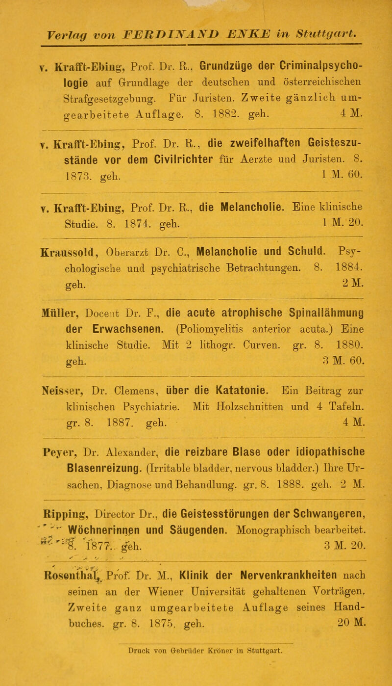 v. Krafft-Ebing, Prof. Dr. R., Grundzüge der Criminalpsycho- logie auf Grundlage der deutschen und österreichischen Strafgesetzgebung. Für Juristen. Zweite gänzlich um- gearbeitete Auflage. 8. 1882. geh. 4M. v. Krafft-Ebing, Prof. Dr. R., die zweifelhaften Geisteszu- stände vor dem Civilrichter für Aerzte und Juristen. 8. 1873. geh. 1 M. 60. v. Krafft-Ebing, Prof. Dr. R., die Melancholie. Eine klinische Studie. 8. 1874. geh. 1 M. 20. Kraussold, Oberarzt Dr. C, Melancholie und Schuld. Psy- chologische und psychiatrische Betrachtungen. 8. 1884. geh. 2 M. Müller, Docent Dr. F., die acute atrophische Spinallähmung der Erwachsenen. (Poliomyelitis anterior acuta.) Eine klinische Studie. Mit 2 lithogr. Curven. gr. 8. 1880. geh. 3 M. 60. Neisser, Dr. Clemens, über die Katatonie. Ein Beitrag zur klinischen Psychiatrie. Mit Holzschnitten und 4 Tafeln, gr. 8. 1887. geh. 4 M. Peyer, Dr. Alexander, die reizbare Blase oder idiopathische Blasenreizung. (Irritable bladder, nervous bladder.) Ihre Ur- sachen, Diagnose und Behandlung, gr. 8. 1888. geh. 2 M. Ripping, Director Dr., die Geistesstörungen der Schwangeren,  Wöchnerinnen und Säugenden. Monographisch bearbeitet. Z'vt. 1877.. geh. 3M. 20. Roswitha!*, Prof. Dr. M., Klinik der Nervenkrankheiten nach seinen an der Wiener Universität gehaltenen Vorträgen, Zweite ganz umgearbeitete Auflage seines Hand- buches, gr. 8. 187.). geh. 20 M. Druck von Gebrüder Kröner in Stuttgart.