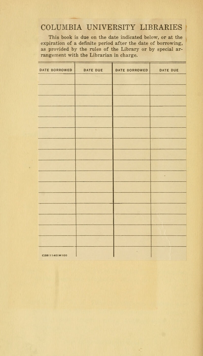 COLUMBIA UNIVERSITY LIBRARIES ! This book is due on the date indicated below, or at the expiration of a definite period after the date of borrowing, as provided by the rules of the Library or by special ar- rangement with the Librarian in charge. DATE BORROWED DATE DUE DATE BORROWED DATE DUE C28I1 140IM100
