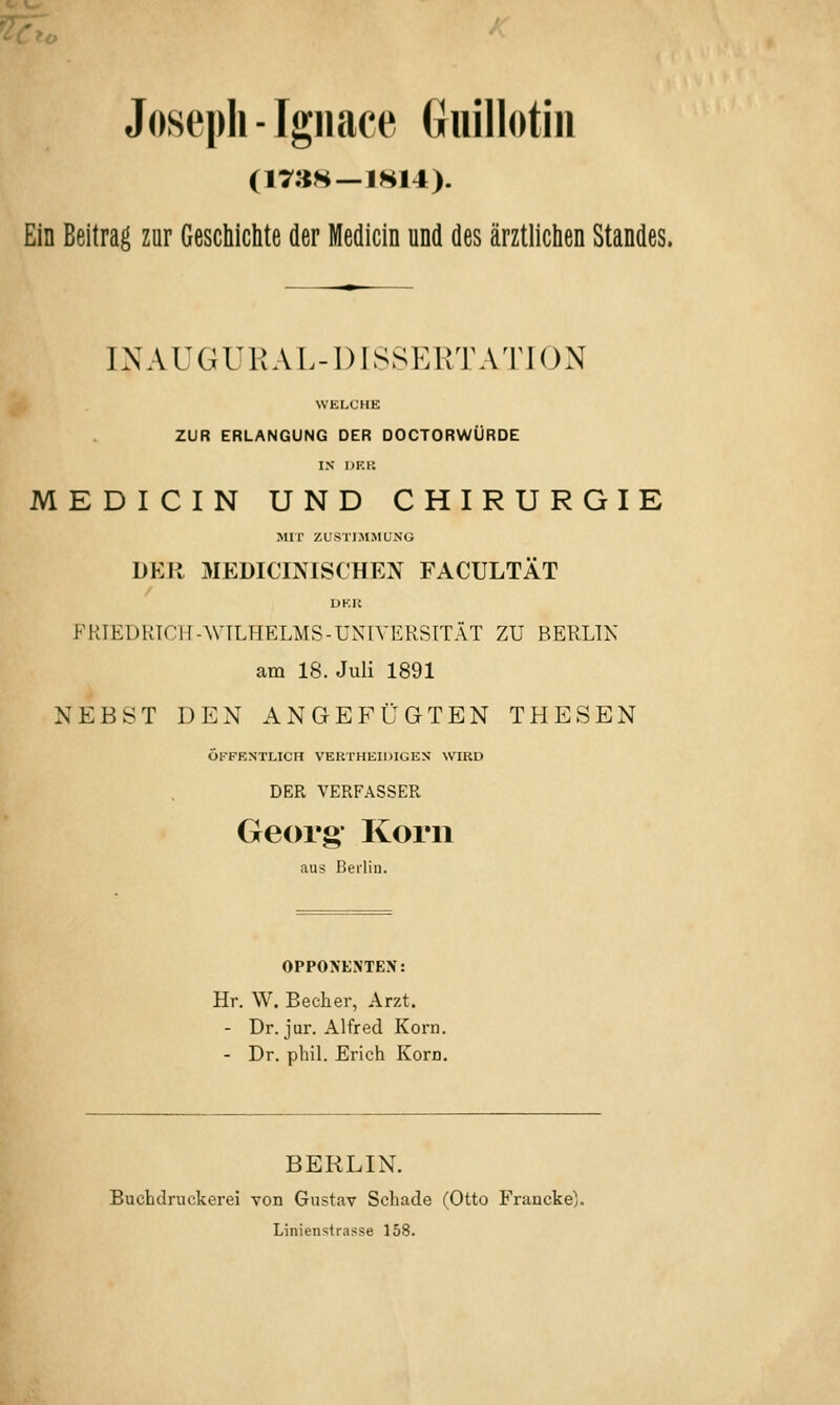 Joseph-Igiiace Giüllotin (17;^H —IHI4). Ein Beitrag zur Geschichte der Medicin und des ärztlichen Standes. INAUGUKAL-DISSERTATJON WELCHE ZUR ERLANGUNG DER DOCTORWÜRDE IN DF.t: MEDICIN UND CHIRURGIE Mir ZUSTIMMUNG DER MEDICINISCHEN FACULTÄT UKK FRIEDRICH-WTLHELMS-UNIVERSITÄT ZU BERLIN am 18. Juli 1891 NEBST DEN ANGEP^ÜGTEN THESEN ÖFFENTLICH VER THEIDIGEN WIRD DER VERFASSER Georg' Korn aus Berlin. OPPOA'EXTEX: Hr. W. Becher, Arzt. - Dr. jur. Alfred Korn. - Dr. phil. Erich Korn. BERLIN. Buchdruckerei von Gustav Schade (Otto Francke;. Linienstrasse 158.