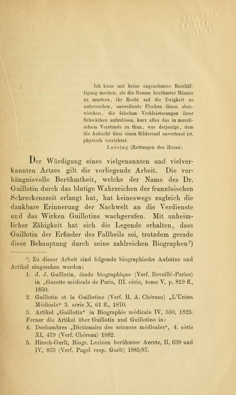 Ich kann mir keiue angenehmere Beschäf- tigung machen, als die Namen berühmter Männer zu mustern, ihr Recht auf die Kwigkeit zu untersuchen, unverdiente Flecken ihnen abzu- wischen, die falschen Verkleisterungen ihrer Schwächen aufzulösen, kurz alles das in morali- schem Verstände zu thun, was derjenige, dem die Aufsicht über einen Bildersaal anvertraut ist, physisch verrichtet. Lessinf; (Rettungen des Horaz). Der Würdigung eines vielgenannten und vielver- kannten Artzes gilt die vorliegende Arbeit. Die ver- hängnisvolle Berühmtheit, welche der Name des Dr. Guillotin durch das blutige Wahrzeichen der französischen 8chreckenszeit erlangt hat, hat keineswegs zugleich die dankbare Erinnerung der Nachwelt an die Verdienste und das Wirken Guillotins wachgerufen. Mit unheim- licher Zähigkeit hat sich die Legende erhalten, dass Guillotin der Erfinder des Fallbeils sei, trotzdem gerade diese Behauptung durch seine zahlreichen Biographen') ') Zu dieser Arbeit siod folgende biographische Aufsätze und Artikel eingesehen worden: 1. J. J. Guillotin, etude biographique (Verf. Eeveille-Parise) in „Gazette modicale de Paris, III. serie, tome V, p. 819 ff., 1850. 2. Guillotin et la Guillotine (Verf H. A. Chereau) „L'Union Medicale 3. serie X, (31 ff., 1870. 3. Artikel „Guillotin in Biographie medicale IV, 550, 1825. Ferner die Artikel über Guillotin und Guillotine in: 4. Dechambres „Dictionaire des scienccs mcdieales, 4. sörie XI, 479 (Verf Chereau) 1882. 5. Hirsch-Gurlt, Biogr. Lexicon berühmter Aerzte, II, 699 und IV, 833 (Verf Pagel resp. Gurlt) 1885/87.