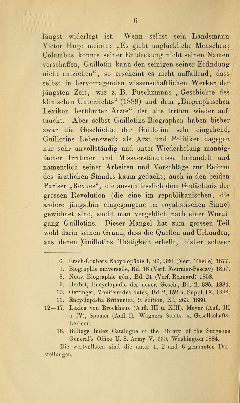 längst widerlegt ist. Wenn selbst sein Landsmann Victor Hugo meinte: „Es giebt unglückliche Menschen; Columbus konnte seiner Entdeckung nicht seinen Namen verschaffen, Guillotin kann den seinigen seiner Erfindung nicht entziehen, so erscheint es nicht auffallend, dass selbst in hervorragenden wissenschaftlichen Werken der jüngsten Zeit, wie z. B. Puschmanns „Geschichte des klinischen Unterrichts (1889) und dem „Biographischen Lexikon berühmter Arzte der alte L^rtum wieder auf- taucht. Aber selbst Guillotins Biographen haben bisher zwar die Geschichte der Guillotine sehr eingehend^ Guillotins Lebenswerk als Arzt und Politiker dagegen nur sehr unvollständig und unter Wiederholung mannig- facher Irrtümer und Missverständnisse behandelt und namentlich seiner Arbeiten und Vorschläge zur Reform des ärztlichen Standes kaum gedacht-, auch in den beiden Pariser „Revues, die ausschliesslich dem Gedächtnis der grossen Revolution (die eine im republikanischen, die andere jüngsthin eingegangene im royalistischen Sinne) gewidmet sind, sucht man vergeblich nach einer Würdi- gung Guillotins. Dieser Mangel hat zum grossen Teil wohl darin seinen Grund, dass die Quellen und Urkunden, aus denen |Guillotins Thätigkeit erhellt, bisher schwer 6. Ersch-Grubers Encyclopädie I, 96, 320 (Verf. Theile) 1877. 7. Biographie universelle, Bd. 18 (Verf. Fournier-Pescay) 1857. 8. Nouv. Biographie gen., Bd. 21 (Verf. Regnard) 1858. 9. Herbst, Encyclopädie der neuer. Gesch., Bd. 2, 385, 1884. 10. Oettinger, Moniteur des dates, Bd. 2, 152 u. Suppl. IX, 1882. 11. Encyclopädia Britannica, 9. edition, XI, 263, 1880. 12—17, Lexica von Brockhaus (Aufl. III u. XIII), Meyer (Aufl. III u. IV), Spamer (Aufl. I), Wagners Staats- u. Gesellschafts- Lexicon. 18. Billings Index Catalogue of the library of the Surgeons General's Office U. S. Army V, 660, Washington 1884. Die wertvollsten sind die unter 1, 2 und 6 genannten Dar- stellungen.