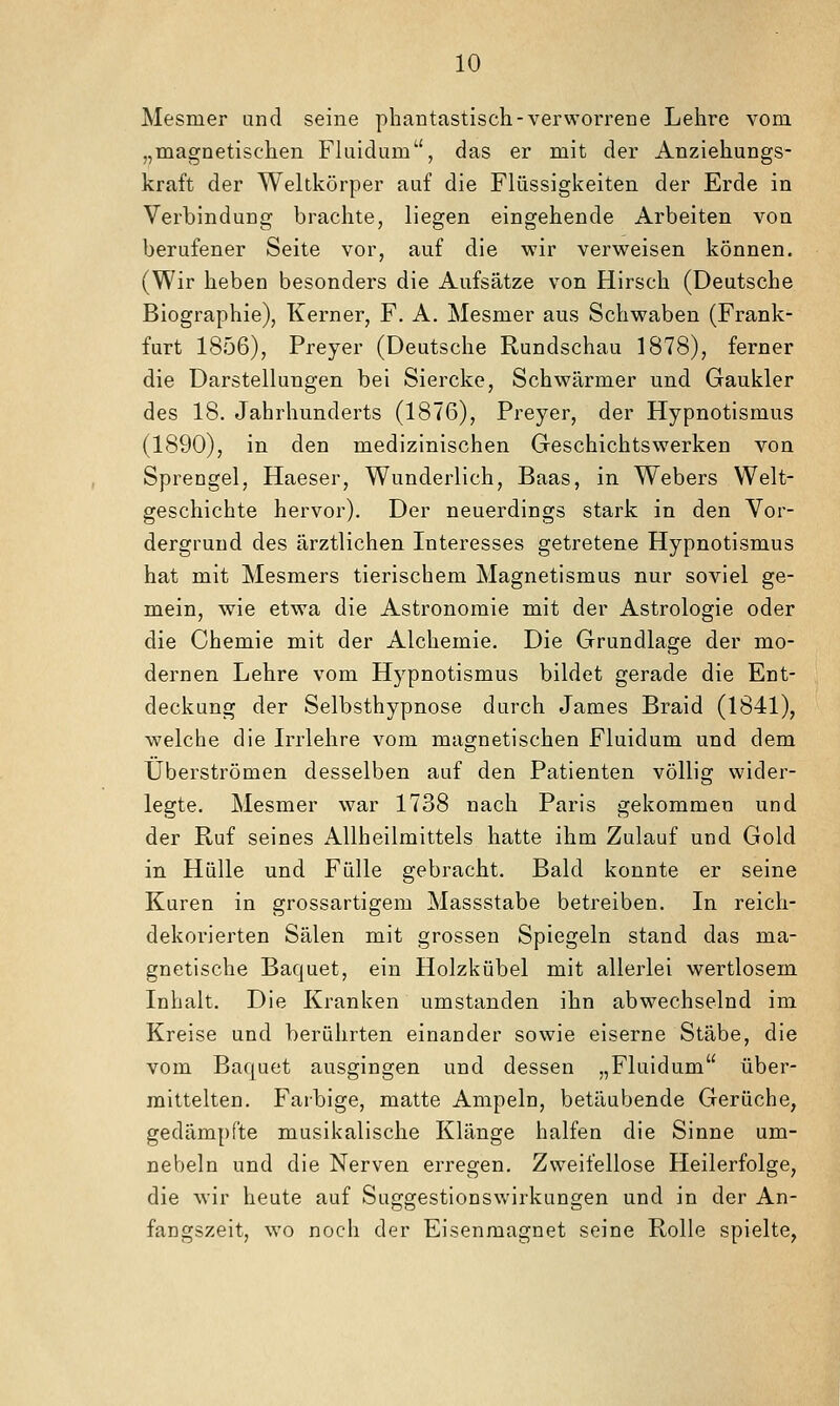 Mesmer und seine phantastisch-verworrene Lehre vom „magnetischen Fluidum, das er mit der Anziehungs- kraft der Weltkörper auf die Flüssigkeiten der Erde in Verbindung brachte, liegen eingehende Arbeiten von berufener Seite vor, auf die wir verweisen können. (Wir heben besonders die Aufsätze von Hirsch (Deutsche Biographie), Kerner, F. A. Mesmer aus Schwaben (Frank- furt 1856), Preyer (Deutsche Rundschau 1878), ferner die Darstellungen bei Siercke, Schwärmer und Gaukler des 18. Jahrhunderts (1876), Preyer, der Hypnotismus (1890), in den medizinischen Geschichtswerken von Sprengel, Haeser, Wunderlich, Baas, in Webers Welt- geschichte hervor). Der neuerdings stark in den Vor- dergrund des ärztlichen Interesses getretene Hypnotismus hat mit Mesmers tierischem Magnetismus nur soviel ge- mein, wie etwa die Astronomie mit der Astrologie oder die Chemie mit der Alchemie. Die Grundlage der mo- dernen Lehre vom Hypnotismus bildet gerade die Ent- deckung der Selbsthypnose durch James Braid (1841), welche die Irrlehre vom magnetischen Fluidum und dem Überströmen desselben auf den Patienten völlig wider- legte. Mesmer war 1738 nach Paris gekommen und der Ruf seines Allheilmittels hatte ihm Zulauf und Gold in Hülle und Fülle gebracht. Bald konnte er seine Kuren in grossartigem Massstabe betreiben. In reich- dekorierten Sälen mit grossen Spiegeln stand das ma- gnetische Baquet, ein Holzkübel mit allerlei wertlosem Inhalt. Die Kranken umstanden ihn abwechselnd im Kreise und berührten einander sowie eiserne Stäbe, die vom Bacjuet ausgingen und dessen „Fluidum über- mittelten. Farbige, matte Ampeln, betäubende Gerüche, gedämpfte musikalische Klänge halfen die Sinne um- nebeln und die Nerven erregen. Zweifellose Heilerfolge, die wir heute auf Suggestionswirkungen und in der An- fangszeit, wo noch der Eisenmagnet seine Rolle spielte,