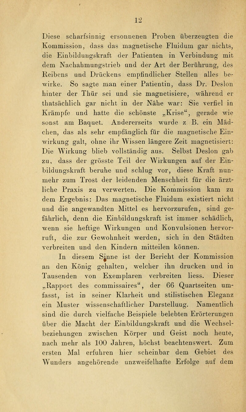 Diese scharfsinnig ersonnenen Proben überzeugten die Kommission, dass das magnetische Fluidum gar nichts, die Einbildungskraft der Patienten in Verbindung mit dem Nachahmungstrieb und der Art der Berührung, des Reibens und Drückens empfindlicher Stelleu alles be- wirke. So sagte man einer Patientin, dass Dr. Deslon hinter der Thür sei und sie magnetisiere, während er thatsächlich gar nicht in der Nähe war: Sie verfiel in Krämpfe und hatte die schönste „Krise, gerade wie sonst am Baquet. Andererseits wurde z B. ein Mäd- chen, das als sehr empfänglich für die magnetische Ein- wirkung galt, ohne ihr Wissen längere Zeit magnetisiert: Die Wirkung blieb vollständig aus. Selbst Deslon gab zu, dass der grösste Teil der Wirkungen auf der Ein- bildungskraft beruhe und schlug vor, diese Kraft nun- mehr zum Trost der leidenden Menschheit für die ärzt- liche Praxis zu verwerten. Die Kommission kam zu dem Ergebnis: Das magnetische Fluidum existiert nicht und die angewandten Mittel es hervorzurufen, sind ge- fährlich, denn die Einbildungskraft ist immer schädlich, w^enn sie heftige Wirkungen und Konvulsionen hervor- ruft, die zur Gewohnheit werden, sich in den Städten verbreiten und den Kindern mitteilen können. In diesem Sinne ist der Bericht der Kommission an den König gehalten, welcher ihn drucken und in Tausenden von Exemplaren verbreiten Hess. Dieser „Rapport des commissaires, der 66 Quartseiten um- fasst, ist in seiner Klarheit und stilistischen Eleganz ein Muster wissenschaftlicher Darstellung. Namentlich sind die durch vielfache Beispiele belebten Erörterungen über die Macht der Einbildungskraft und die W^echsel- beziehungen zwischen Körper und Geist noch heute, nach mehr als 100 Jahren, höchst beachtenswert. Zum ersten Mal erfuhren hier scheinbar dem Gebiet des Wunders angehörende unzweifelhafte Erfolge auf dem
