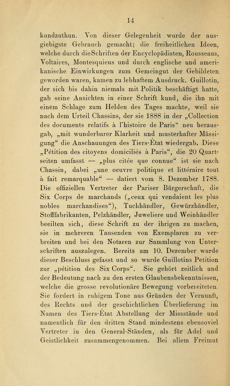 u kundzuthun. Von dieser Gelegenheit wurde der aus- giebigste Gebrauch gemacht; die freiheitlichen Ideen^ welche durch die Schriften der Encyclopädisten, Rousseaus, Voltaii'es, Montesquieus und durch englische und ameri- kanische Einwirkungen zum Gemeingut der Gebildeten geworden waren, kamen zu lebhaftem Ausdruck. Guillotin, der sich bis dahin niemals mit Politik beschäftigt hatte, gab seine Ansichten in einer Schrift kund, die ihn mit einem Schlage zum Helden des Tages machte, weil sie nach dem Urteil Chassins, der sie 1888 in der „CoUection des documents relatifs ä l'histoire de Paris neu heraus- gab, „mit wunderbarer Klarheit und musterhafter Mässi- gung die Anschauungen des Tiers-Etat wiedergab. Diese „Petition des citoyens domicilies ä Paris, die 20 Quart- seiten umfasst — „plus citee que connue ist sie nach Chassin, dabei „une oeuvre politique et litteraire tout a fait remarquable — datiert vom 8. Dezember 1788. Die offiziellen Vertreter der Pariser Bürgerschaft, die Six Corps de marchands („ceux qui vendaient les plus nobles marchandises), Tuchhändler, Gewürzhändler, Stofffabrikanten, Pelzhändler, Juweliere und Weinhändler beeilten sich, diese Schrift zu der ihrigen zu machen, sie in mehreren Tausenden von Exemplaren zu ver- breiten und bei den Notaren zur Sammlung von Unter- schriften auszulegen. Bereits am 10. Dezember wurde dieser Beschluss gefasst und so wurde Guillotins Petition zur „Petition des Six Corps. Sie gehört zeitlich und der Bedeutung nach zu den ersten Glaubensbekenntnissen, welche die grosse revolutionäre Bewegung vorbereiteten, Sie fordert in ruhigem Tone aus Gründen der Vernunft, des Rechts und der geschichtlichen Überlieferung im Namen des Tiers-Etat Abstellung der Missstände und namentlich für den dritten Stand mindestens ebensoviel Vertreter in den General-Ständen, als für Adel und Geistlichkeit zusammenarenommen. Bei allem Freimut