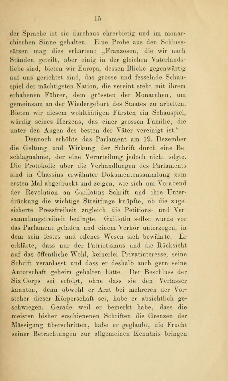der Sprache ist sie durcliaus ehrerbietig und im monar- chisclicn Sinne gehalten. Eine Probe aus den Schluss- sätzen mag dies erhärten: „Franzosen, die wir nach Ständen geteilt, aber einig in der gleichen Vaterlands- liebe sind, bieten wir Europa, dessen Blicke gegenwärtig auf uns gerichtet sind, das grosse und fesselnde Schau- spiel der mächtigsten Nation, die vereint steht mit ihrem erhabenen Führer, dem grössten der Monarchen, um gemeinsam an der Wiedergeburt des Staates zu arbeiten. Bieten wir diesem wohlthätigen Fürsten ein Schauspiel, würdig seines Herzens, das einer grossen Familie, die unter den Augen des besten der Yäter vereinigt ist.'' Dennoch erhöhte das Parlament am 19. Dezember die Geltung und Wirkung der Schrift durch eine Be- schlagnahme, der eine Verurteilung jedoch nicht folgte. Die Protokolle über die Verhandlungen des Parlaments sind in Chassins erwähnter Dokumentensammlung zum ersten Mal abgedruckt und zeigen, wie sich am Vorabend der Revolution au Guillotins Schrift und ihre Unter- drückung die wichtige Streitfrage knüpfte, ob die zuge- sicherte Pressfreiheit zugleich die Petitions- und Ver- sammlungsfreiheit bedingte. Guillotin selbst wurde vor das Parlament geladen und einem Verhör unterzogen, in dem sein festes und oiFenes W^esen sich bewährte. Er erklärte, dass nur der Patriotismus und die Rücksicht auf das öffentliche Wohl, keinerlei Privatinteresse, seine Schrift veranlasst und dass er deshalb auch gern seine Autorschaft geheim gehalten hätte. Der Beschluss der Six Corps sei erfolgt, ohne dass sie den Verfasser kannten, denn obwohl er Arzt bei mehreren der Vor- steher dieser Körperschaft sei, habe er absichtlich ge- schwiegen. Gerade weil er bemerkt habe, dass die meisten bisher erschienenen Schriften die Grenzen der Mässigung überschritten, habe er geglaubt, die Frucht seiner Betrachtungen zur allgemeinen Kenntnis bringen