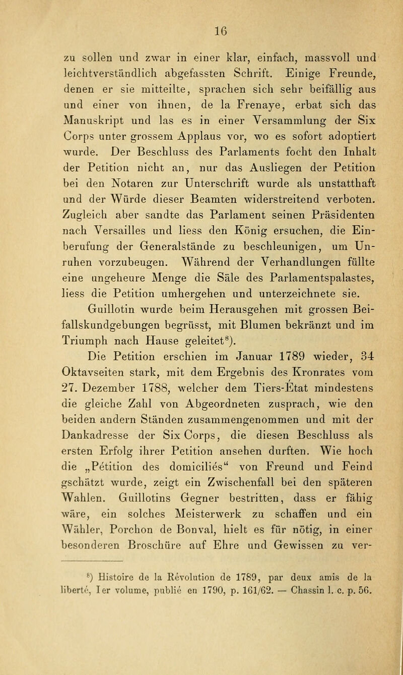 zu sollen und zwar in einer klar, einfach, massvoll und leichtverständlich abgefassten Schrift. Einige Freunde, denen er sie mitteilte, sprachen sich sehr beifällig aus und einer von ihnen, de la Frenaye, erbat sich das Manuskript und las es in einer Versammlung der Six Corps unter grossem Applaus vor, wo es sofort adoptiert wurde. Der Beschluss des Parlaments focht den Inhalt der Petition nicht an, nur das Ausliegen der Petition bei den Notaren zur Unterschrift wurde als unstatthaft und der Würde dieser Beamten widerstreitend verboten. Zugleich aber sandte das Parlament seinen Präsidenten nach Versailles und Hess den König ersuchen, die Ein- berufung der Generalstände zu beschleunigen, um Un- ruhen vorzubeugen. Während der Verhandlungen füllte eine ungeheure Menge die Säle des Parlamentspalastes, liess die Petition umhergehen und unterzeichnete sie. Guillotin wurde beim Herausgehen mit grossen Bei- fallskundgebungen begrüsst, mit Blumen bekränzt und im Triumph nach Hause geleitet^). Die Petition erschien im Januar 1789 wieder, 34 Oktavseiten stark, mit dem Ergebnis des Kronrates vom 27. Dezember 1788, welcher dem Tiers-Etat mindestens die gleiche Zahl von Abgeordneten zusprach, wie den beiden andern Ständen zusammengenommen und mit der Dankadresse der Six Corps, die diesen Beschluss als ersten Erfolg ihrer Petition ansehen durften. Wie hoch die „Petition des domicilies'* von Freund und Feind gschätzt wurde, zeigt ein Zwischenfall bei den späteren Wahlen. Guillotins Gegner bestritten, dass er fähig wäre, ein solches Meisterwerk zu schaffen und ein Wähler, Porchon de Bonval, hielt es für nötig, in einer besonderen Broschüre auf Ehre und Gewissen zu ver- ^) Histoire de la Revolution de 1789, par deux amis de la libertö, Ter volume, public en 1790, p. 161/62. — Chassin 1. c. p. 56.