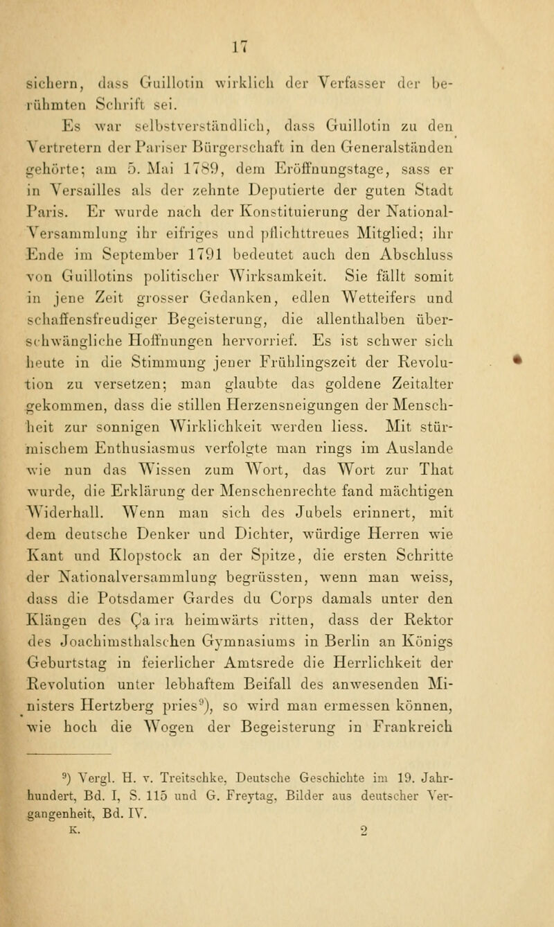 sichern, dass Guillotin wirklich der Verfasser der be- rühmten Schrift sei. Es war selbstverständlich, dass Guillotin zu den Vertretern der Pariser Bürgerschaft in den Generalständen gehörte; am 5. Mai 1789, dem Eröjffnungstage, sass er in Versailles als der zehnte Deputierte der guten Stadt Paris. Er wurde nach der Konstituierung der National- versammlung ihr eifriges und ]illichltreues Mitglied; ihr Ende im September 1791 bedeutet auch den Abschluss von Guillotins politischer Wirksamkeit. Sie fällt somit in jene Zeit giosser Gedanken, edlen Wetteifers und schaffensfreudiger Begeisterung, die allenthalben über- schwängliche Holfnungen hervorrief. Es ist schwer sich heute in die Stimmung jeuer Frühlingszeit der Revolu- tion zu versetzen; man glaubte das goldene Zeitalter gekommen, dass die stillen Herzensneigungen der Meusch- lieit zur sonnigen Wirklichkeit werden liess. Mit stür- mischem Enthusiasmus verfolgte man rings im Auslande wie nun das Wissen zum W^ort, das Wort zur That wurde, die Erklärung der Menschenrechte fand mächtigen Widerhall. Wenn man sich des Jubels erinnert, mit dem deutsche Denker und Dichter, würdige Herren wie Kant und Klopstock an der Spitze, die ersten Schritte der Nationalversammlung begrüssten, wenn man weiss, dass die Potsdamer Gardes du Corps damals unter den Klängen des Qa ira heimwärts ritten, dass der Rektor des Joachimsthalschen Gymnasiums in Berlin an Königs Geburtstag in feierlicher Amtsrede die Herrlichkeit der Revolution unter lebhaftem Beifall des anwesenden Mi- nisters Hertzberg pries^), so wird man ermessen können, wie hoch die AVogen der Begeisterung in Frankreich ^) Yergl. H. v. Treltschke, Deutsche Geschiebte im 19. Jahr- hundert, Bd. I, S. 115 und G. Freytag, Bilder aus deutscher Ver- gangenheit, Bd. IV. K. 2