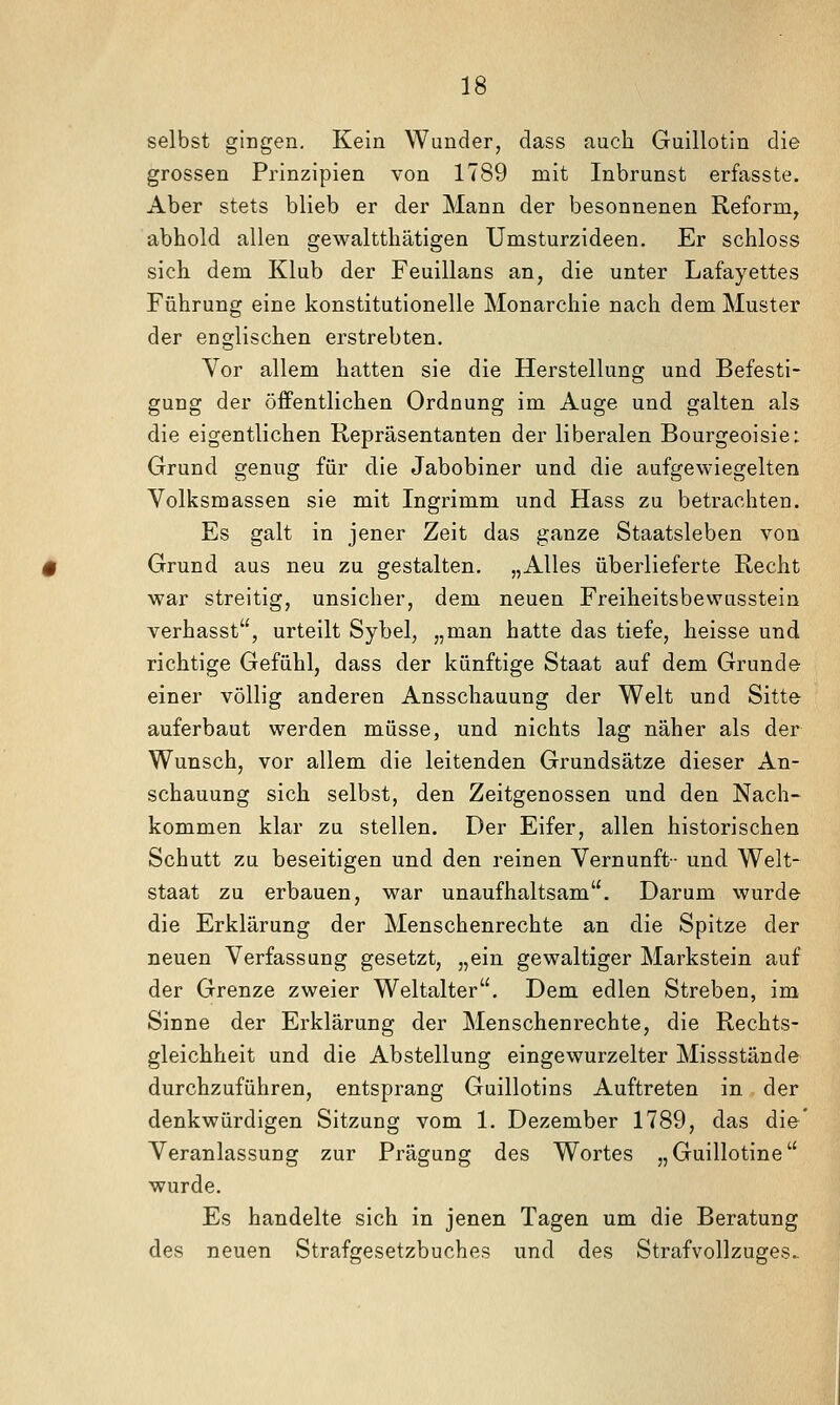 selbst gingen. Kein Wunder, dass auch Guillotin die grossen Prinzipien von 1789 mit Inbrunst erfasste. Aber stets blieb er der Mann der besonnenen Reform, abhold allen gewaltthätigen Umsturzideen. Er schloss sich dem Klub der Feuillans an, die unter Lafayettes Führung eine konstitutionelle Monarchie nach dem Muster der englischen erstrebten. Vor allem hatten sie die Herstellung und Befesti- gung der öffentlichen Ordnung im Auge und galten als die eigentlichen Repräsentanten der liberalen Bourgeoisie: Grund genug für die Jabobiner und die aufgewiegelten Volksmassen sie mit Ingrimm und Hass zu betrachten. Es galt in jener Zeit das ganze Staatsleben von Grund aus neu zu gestalten. „Alles überlieferte Recht war streitig, unsicher, dem neuen Freiheitsbewusstein verhasst, urteilt Sybel, „man hatte das tiefe, heisse und richtige Gefühl, dass der künftige Staat auf dem Grunde einer völlig anderen Ansschauung der Welt und Sitte auferbaut werden müsse, und nichts lag näher als der Wunsch, vor allem die leitenden Grundsätze dieser An- schauung sich selbst, den Zeitgenossen und den Nach- kommen klar zu stellen. Der Eifer, allen historischen Schutt zu beseitigen und den reinen Vernunft- und Welt- staat zu erbauen, war unaufhaltsam. Darum wurde die Erklärung der Menschenrechte an die Spitze der neuen Verfassung gesetzt, „ein gewaltiger Markstein auf der Grenze zweier Weltalter. Dem edlen Streben, im Sinne der Erklärung der Menschenrechte, die Rechts- gleichheit und die Abstellung eingewurzelter Missstände durchzuführen, entsprang Guillotins Auftreten in der denkwürdigen Sitzung vom 1. Dezember 1789, das die' Veranlassung zur Prägung des Wortes „Guillotine wurde. Es handelte sich in jenen Tagen um die Beratung des neuen Strafgesetzbuches und des Strafvollzuges..