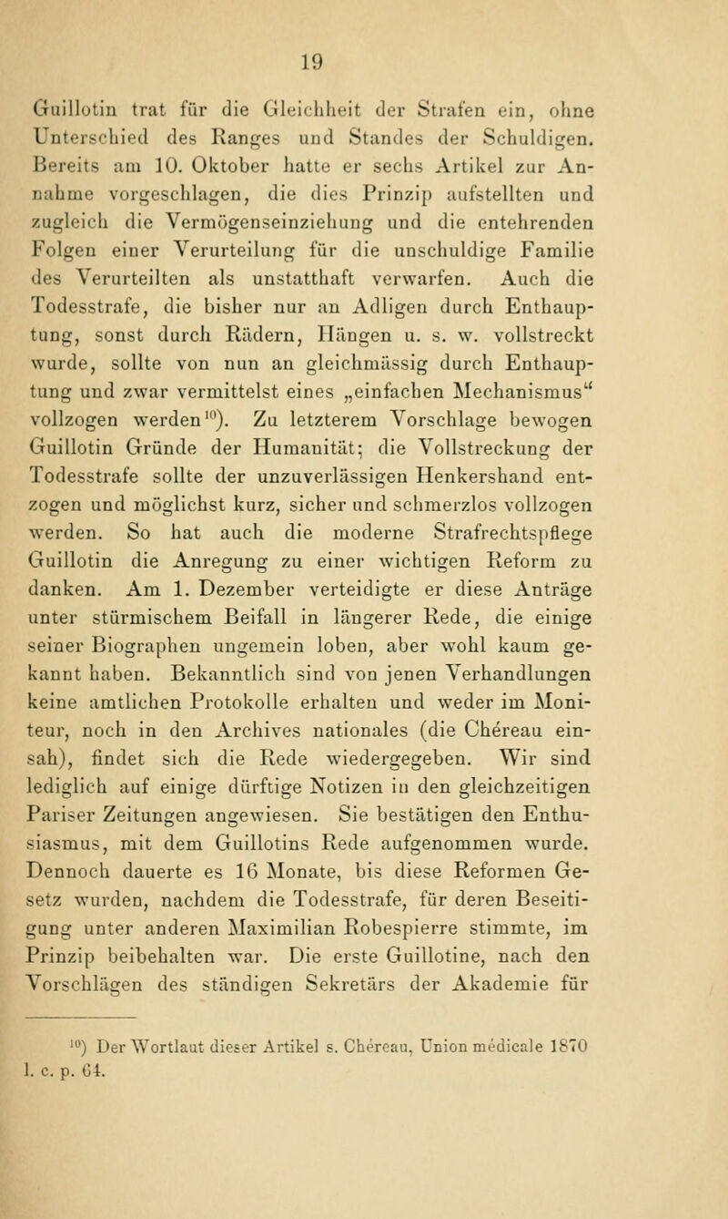 Guillütin trat für die Gleichheit der Strafen ein, ohne Unterschied des Ranges und Standes der Schuldigen. Bereits am 10. Oktober hatte er sechs Artikel zur An- nahme vorgeschlagen, die dies Prinzip aufstellten und zugleich die Vermögenseinziehung und die entehrenden Folgen einer Verurteilung für die unschuldige Familie des Verurteilten als unstatthaft verwarfen. Auch die Todesstrafe, die bisher nur an Adligen durch Enthaup- tung, sonst durch Rädern, Hängen u. s. w. vollstreckt wurde, sollte von nun an gleichmässig durch Enthaup- tung und zwar vermittelst eines „einfachen Mechanismus'' vollzogen werden'). Zu letzterem Vorschlage bewogen Guillotin Gründe der Humanität; die Vollstreckung der Todesstrafe sollte der unzuverlässigen Henkershand ent- zogen und möglichst kurz, sicher und schmerzlos vollzogen werden. So hat auch die moderne Strafrechtspflege Guillotin die Anregung zu einer wichtigen Reform zu danken. Am 1. Dezember verteidigte er diese Anträge unter stürmischem Beifall in längerer Rede, die einige seiner Biographen ungemein loben, aber wohl kaum ge- kannt haben. Bekanntlich sind von jenen Verhandlungen keine amtlichen Protokolle erhalten und weder im Moni- teur, noch in den Archives nationales (die Chereau ein- sah), findet sich die Rede wiedergegeben. Wir sind lediglich auf einige dürftige Notizen in den gleichzeitigen Pariser Zeitungen angewiesen. Sie bestätigen den Enthu- siasmus, mit dem Guillotins Rede aufgenommen wurde. Dennoch dauerte es 16 Monate, bis diese Reformen Ge- setz wurden, nachdem die Todesstrafe, für deren Beseiti- gung unter anderen Maximilian Robespierre stimmte, im Prinzip beibehalten war. Die erste Guillotine, nach den Vorschlägen des ständigen Sekretärs der Akademie für ') Der Wortlaut dieser Artikel s. Cheroau, Union medicale 1870 1. c. p. G4.