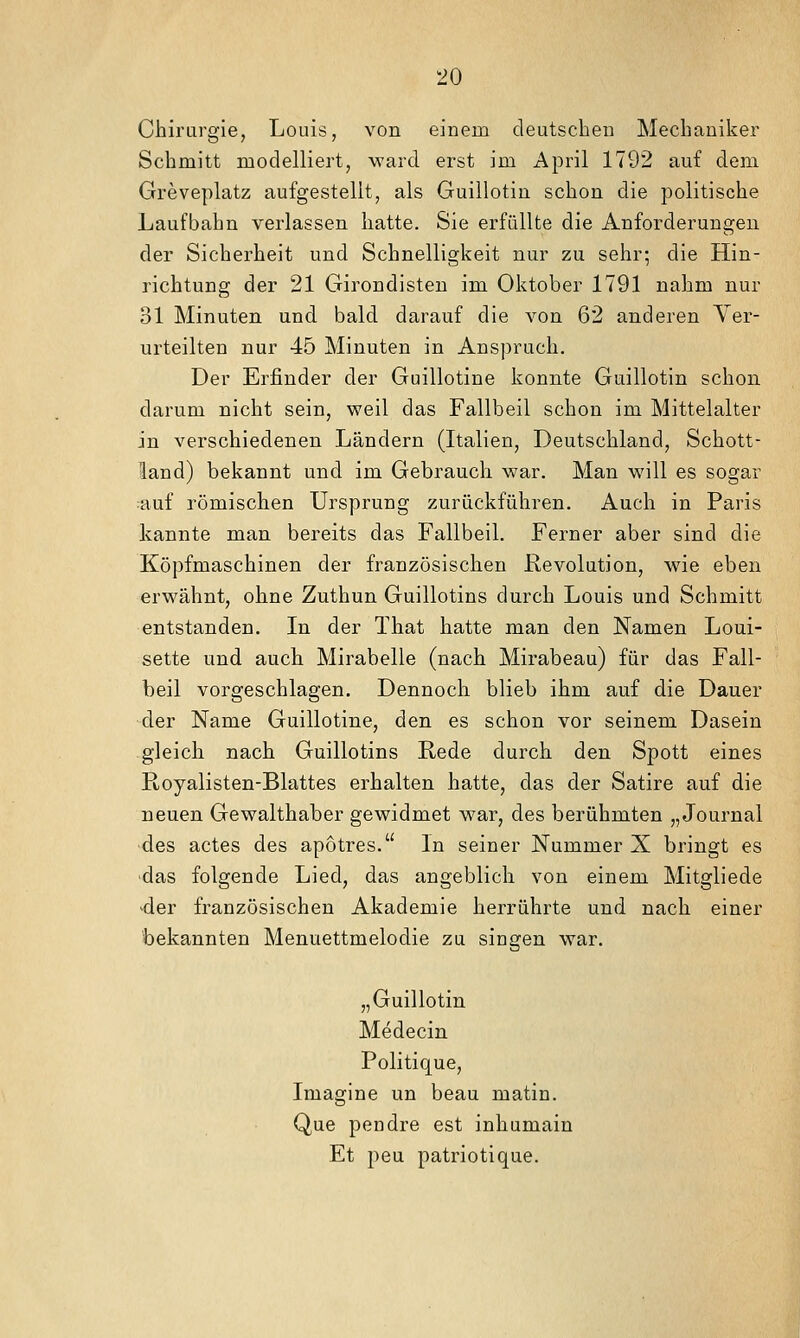 Chirargie, Louis, von einem deutschen Mechaniker Schmitt modelliert, ward erst im April 1792 auf dem Greveplatz aufgestellt, als Guillotin schon die politische Laufbahn verlassen hatte. Sie erfüllte die Anforderungen der Sicherheit und Schnelligkeit nur zu sehr; die Hin- richtung der 21 Girondisten im Oktober 1791 nahm nur 31 Minuten und bald darauf die von 62 anderen Ver- urteilten nur 45 Minuten in Anspruch. Der Erfinder der Guillotine konnte Guillotin schon darum nicht sein, weil das Fallbeil schon im Mittelalter in verschiedenen Ländern (Italien, Deutschland, Schott- land) bekannt und im Gebrauch war. Man will es sogar :auf römischen Ursprung zurückführen. Auch in Paris kannte man bereits das Fallbeil. Ferner aber sind die Köpfmaschinen der französischen Revolution, wie eben erwähnt, ohne Zuthun Guillotins durch Louis und Schmitt entstanden. In der That hatte man den Namen Loui- sette und auch Mirabelle (nach Mirabeau) für das Fall- beil vorgeschlagen. Dennoch blieb ihm auf die Dauer der Name Guillotine, den es schon vor seinem Dasein gleich nach Guillotins Rede durch den Spott eines Royalisten-Blattes erhalten hatte, das der Satire auf die neuen Gewalthaber gewidmet war, des berühmten „Journal •des actes des apotres. In seiner Nummer X bringt es 'das folgende Lied, das angeblich von einem Mitgliede der französischen Akademie herrührte und nach einer bekannten Menuettmelodie zu singen war. „Guillotin Medecin Politique, Imagine un beau matin. Que pendre est inhumain Et jieu patriotique.