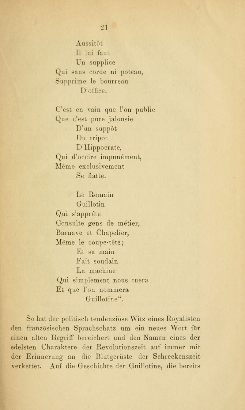 Aussitot II Ini faut Ün SLipplice Qui Sans corde ni [)Oteau, Supprime le bourreau D'office. C'est en vain qiie Ton publie Que c'est pure Jalousie D'un suppot Du tripot D'Hippocrate, Qui cl'occire impunement, Meme exclusivement Se flatte. Le Romain Guillotin Qui s'apprete Consulte gens de metier, Barnave et Chapelier, Meme le coupe-tete; Et sa main Fait soudain La machiue Qui simplement noiis tuera Et que Ton nommera Guillotine. So hat der politisch-tendenziöse Witz eines Royalisten den französischen Sprachschatz um ein neues Wort für einen alten Begriiff bereichert und den Namen eines der edelsten Charaktere der Revolutionszeit auf immer mit der Erinnerung an die Blutgerüste der Schreckenszeit verkettet. Auf die Geschichte der Guillotine, die bereits