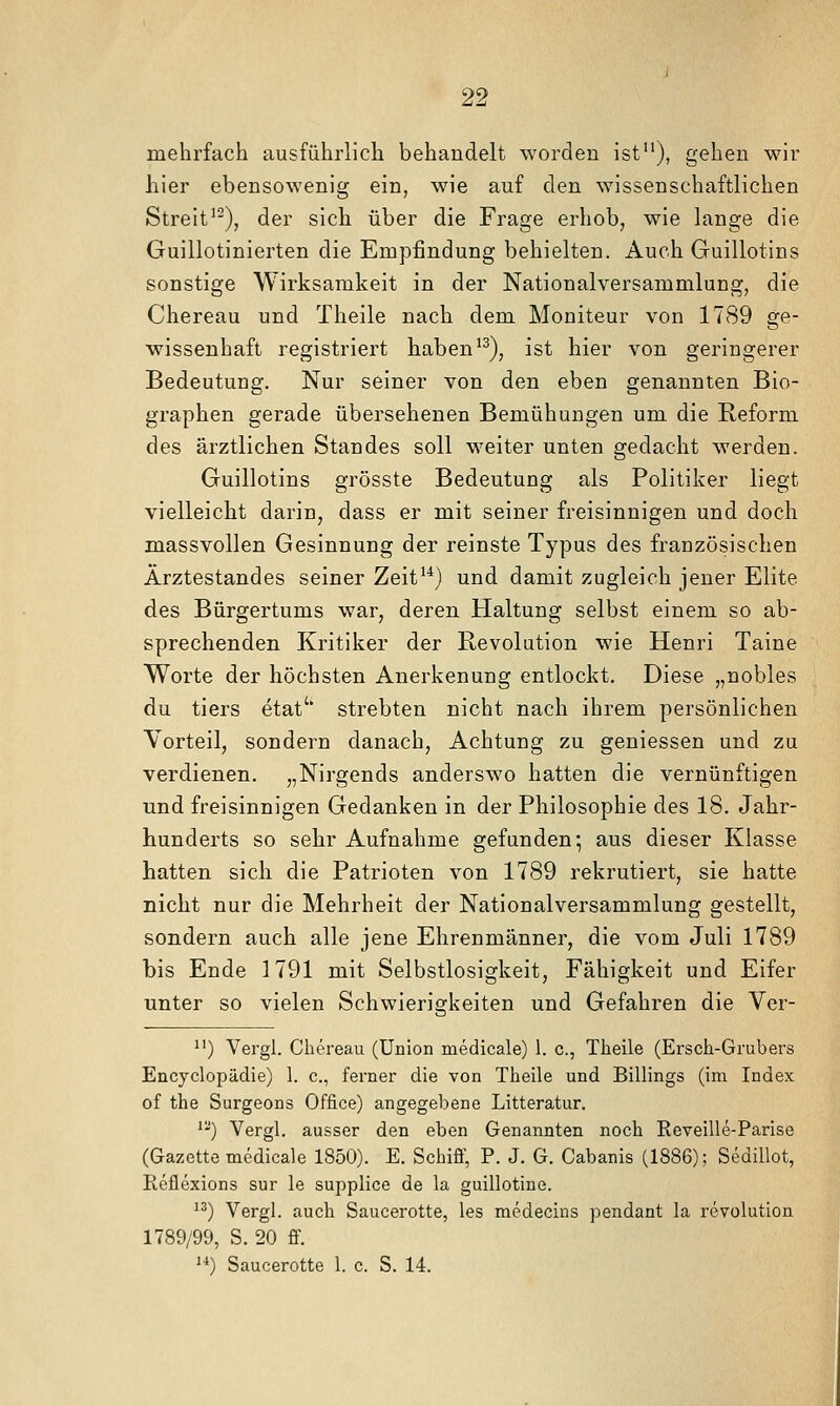mehrfach ausführlich behandelt worden ist''), gehen wir hier ebensowenig ein, wie auf den wissenschaftlichen Streit'^), der sich über die Frage erhob, wie lange die Guillotinierten die Empfindung behielten. Auch Guillotins sonstige Wirksamkeit in der Nationalversammlung, die Chereau und Theile nach dem Moniteur von 1789 ge- wissenhaft registriert haben'^), ist hier von geringerer Bedeutung. Nur seiner von den eben genannten Bio- graphen gerade übersehenen Bemühungen um die Beform des ärztlichen Standes soll weiter unten gedacht werden. Guillotins grösste Bedeutung als Politiker liegt vielleicht darin, dass er mit seiner freisinnigen und doch massvollen Gesinnung der reinste Typus des französischen Ärztestandes seiner Zeit'*) und damit zugleich jener Elite des Bürgertums war, deren Haltung selbst einem so ab- sprechenden Kritiker der Revolution wie Henri Taine Worte der höchsten Anerkenung entlockt. Diese „nobles du tiers etat'' strebten nicht nach ihrem persönlichen Vorteil, sondern danach, Achtung zu geniessen und zu verdienen. „Nirgends anderswo hatten die vernünftigen und freisinnigen Gedanken in der Philosophie des 18. Jahr- hunderts so sehr Aufnahme gefunden; aus dieser Klasse hatten sich die Patrioten von 1789 rekrutiert, sie hatte nicht nur die Mehrheit der Nationalversammlung gestellt, sondern auch alle jene Ehrenmänner, die vom Juli 1789 bis Ende 1791 mit Selbstlosigkeit, Fähigkeit und Eifer unter so vielen Schwierigkeiten und Gefahren die Ver- ^') Vergl. Chereau (Union medicale) 1. c, Theile (Ersch-Grubers Encyclopädie) 1. c, ferner die von Theile und Billings (im Index of the Surgeons Office) angegebene Litteratur. '^) Vergl. ausser den eben Genannten noch Reveille-Parise (Gazette medicale 1850). E. Schiff, P. J. G. Cabanis (1886); Sedillot, Eeflexions sur le supplice de la guillotine. ^^) Vergl. auch Saucerotte, les medecins pendant la revolution 1789/99, S. 20 ff. ^^) Saucerotte 1. c. S. 14.