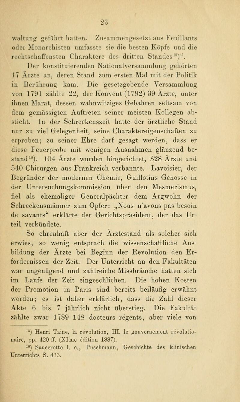 wultuni^ geführt liaitcu. Zusammengesetzt aus Feuillunts oder Monarchisten umfasste sie die besten Köpfe und die rechtschaffensten Charaktere des dritten Standes'^). Der konstituierenden Nationalversammlung gehörten 17 Ärzte an, deren Stand zum ersten Mal mit der Politik in Berührung kam. Die gesetzgebende Versammlung von 17^)1 zählte 22, der Konvent (1792) 39 Ärzte, unter ihnen Marat, dessen wahnwitziges Gebahren seltsam von dem gemässigten Auftreten seiner meisten Kollegen ab- Sticht. In der Schreckenszeit hatte der ärztliche Stand nur zu viel Gelegenheit, seine Charaktereigenschaften zu erproben; zu seiner Ehre darf gesagt werden, dass er diese Feuerprobe mit wenigen Ausnahmen glänzend be- stand ^^). 104 Ärzte wurden hingerichtet, 328 Ärzte und 540 Chirurgen aus Frankreich verbannte. Lavoisier, der Begründer der modernen Chemie, Guillotins Genosse in der Untersuchungskommission über den Mesmerismus, fiel als ehemaliger Generalpächter dem Argwohn der Schreckensmänner zum Opfer: „Nous n'avons pas besoin de savants erklärte der Gerichtspräsident, der das Ur- teil verkündete. So ehrenhaft aber der Ärztestand als solcher sich erwies, so wenig entsprach die wissenschaftliche Aus- bildung der Ärzte bei Beginn der Revolution den Er- fordernissen der Zeit. Der Unterricht an den Fakultäten war ungenügend und zahlreiche Missbräuche hatten sich im Laufe der Zeit eingeschlichen. Die hohen Kosten der Promotion in Paris sind bereits beiläufig erwähnt worden; es ist daher erklärlich, dass die Zahl dieser Akte G bis 7 jährlich nicht überstieg. Die Fakultät zählte zwar 1789 148 docteurs regents, aber viele von '') Henri Taine, la revolution, III. le gouvernement revolutio- naire, pp. 420 ff. (XI me edition 1887). '^) Saucerotte 1. c, Puschmann, Geschichte des klinischen Unterrichts S. 433.