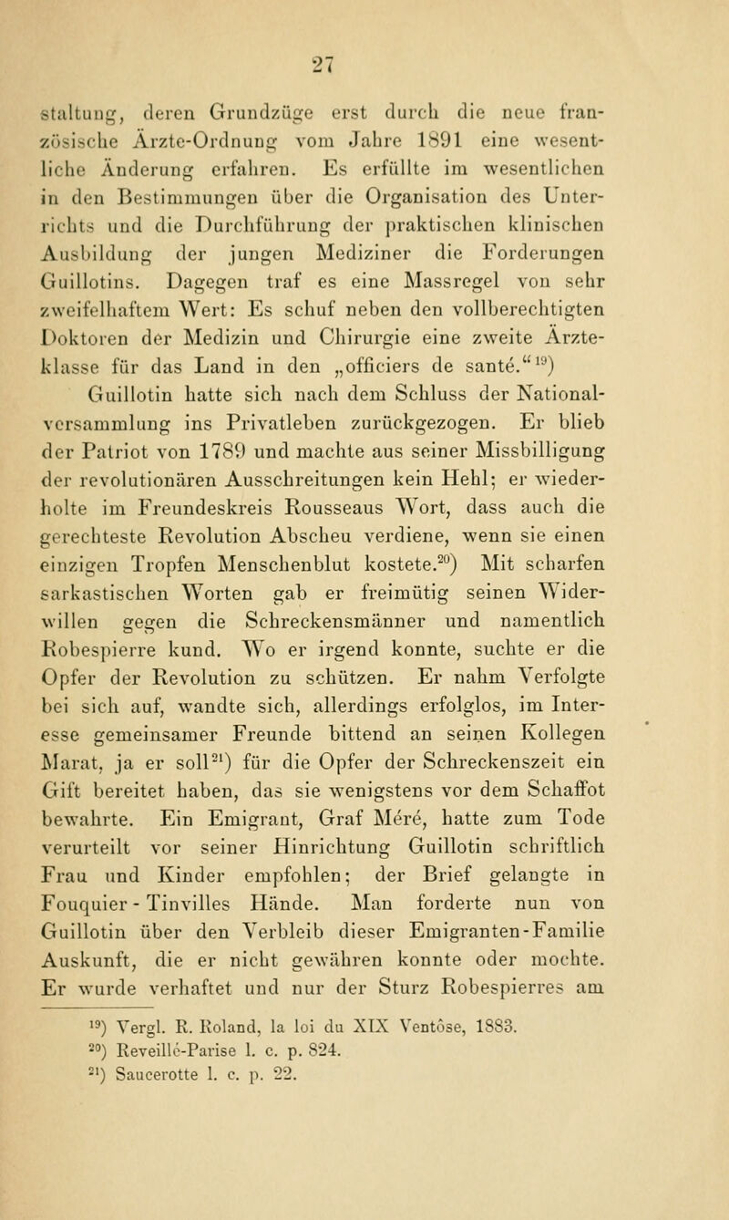 staltuug, deren Grundzüge erst durch die neue fran- zösische Ärzte-Ordnung vom Jahre 1<S91 eine wesent- liche Änderung erfahren. Es erfüllte im wesentlichen in den Bestimmungen über die Organisation des Unter- richts und die Durchführung der praktischen klinischen Ausbildung der jungen Mediziner die Forderungen Guillotins. Dagegen traf es eine Massregel von sehr zweifelhaftem Wert: Es schuf neben den vollberechtigten Doktoren der Medizin und Chirurgie eine zweite Arzte- klasse für das Land in den „officiers de sante.^-') Guillotin hatte sich nach dem Schluss der National- versammlung ins Privatleben zurückgezogen. Er blieb der Patriot von 1789 und machte aus seiner Missbilligung der revolutionären Ausschreitungen kein Hehl; er wieder- holte im Freundeskreis Rousseaus Wort, dass auch die gerechteste Revolution Abscheu verdiene, wenn sie einen einzigen Tropfen Menschenblut kostete.^) Mit scharfen sarkastischen Worten gab er freimütig seinen Wider- willen gegen die Schreckensmänner und namentlich Robespierre kund. Wo er irgend konnte, suchte er die Opfer der Revolution zu schützen. Er nahm Verfolgte bei sich auf, wandte sich, allerdings erfolglos, im Inter- esse gemeinsamer Freunde bittend an seinen Kollegen Marat. ja er soll-') für die Opfer der Schreckenszeit ein Gift bereitet haben, das sie wenigstens vor dem Schaffot bewahrte. Ein Emigraut, Graf Mere, hatte zum Tode verurteilt vor seiner Hinrichtung Guillotin schriftlich Frau und Kinder empfohlen; der Brief gelangte in Fouquier - Tinvilles Hände. Man forderte nun von Guillotin über den Verbleib dieser Emigranten-Familie Auskunft, die er nicht gewähren konnte oder mochte. Er wurde verhaftet und nur der Sturz Robespierres am 19) Vergl. R. Roland, la loi du XTX VeDt(Jse, 1883. 20) Reveillc-Parise 1. c. p. 824. *') Saucerotte I. c. p. 22.