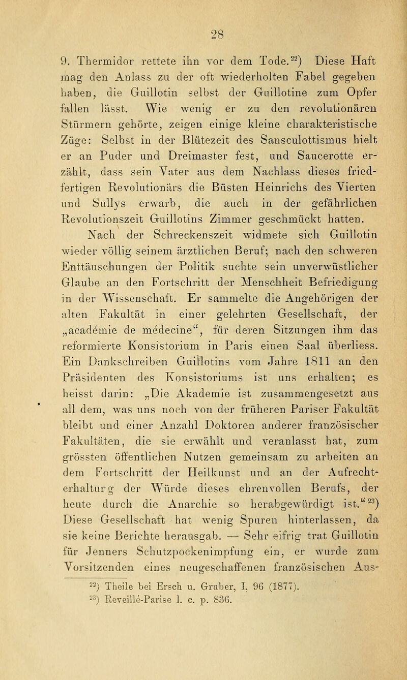 V). Thermidor rettete ihn vor dem Tode.-^) Diese Haft laag den Anlass zu der oft wiederholten Fabel gegeben haben, die Gaillotin selbst der Guillotine zum Opfer fallen lässt. Wie wenig er zu den revolutionären Stürmern gehörte, zeigen einige kleine charakteristische Züge: Selbst in der Blütezeit des Sansculottismus hielt er an Puder und Dreimaster fest, und Saucerotte er- zählt, dass sein Vater aus dem Nachlass dieses fried- fertigen Revolutionärs die Büsten Heinrichs des Vierten und Sullys erwarb, die auch in der gefährlichen Revolutionszeit Guillotins Zimmer geschmückt hatten. Nach der Schreckenszeit widmete sich Guillotin wieder völlig seinem ärztlichen Beruf; nach den schweren Enttäuschungen der Politik suchte sein unverwüstlicher Glaube an den Fortschritt der Menschheit Befriedigung in der Wissenschaft. Er sammelte die Angehörigen der alten Fakultät in einer gelehrten Gesellschaft, der „academie de medecine, für deren Sitzungen ihm das reformierte Konsistorium in Paris einen Saal überliess. Ein Dankschreiben Guillotins vom Jahre 1811 an den Präsidenten des Konsistoriums ist uns erhalten; es heisst darin: „Die Akademie ist zusammengesetzt aus all dem, was uns noch von der früheren Pariser Fakultät bleibt und einer Anzahl Doktoren anderer französischer Fakultäten, die sie erwählt und veranlasst hat, zum grössten öffentlichen Nutzen gemeinsam zu arbeiten an dem Fortschritt der Heilkunst und an der Aufrecht- erhalturg der Würde dieses ehrenvollen Berufs, der heute durch die Anarchie so herabgewürdigt ist.^^) Diese Gesellschaft hat wenig Spuren hinterlassen, da sie keine Berichte herausgab. — Sehr eifrig trat Guillotin für Jenners Schutzpockenimpfung ein, er wurde zum Vorsitzenden eines neugeschaffenen französischen Aus- '-) Theile bei Ersch u. Graber, 1, 96 (1877). -) lleveille-Parise 1. c. p. 83G.