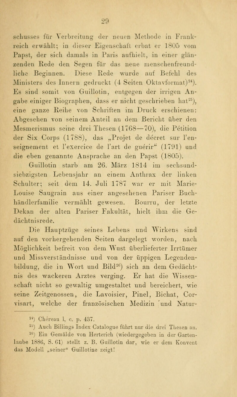 Schusses für \ eibioituiig dcv iKuicn iSIelhodo in Fiuiik- reich erwählt; in dieser Eigenschaft erbat er 1805 vom Papst, der sich damals in Paris aufhielt, in einer glän- zenden Rede den Segen für das neue menschenfreund- liche Beginnen. Diese Rede wurde auf Befehl des Ministers des Innern gedruckt (4 Seiten Oktavformat)-''). Es sind somit von Guillotin, entgegen der irrigen An- gabe einiger Biographen, dass er nicht geschrieben hat^), eine ganze Reihe von Schriften im Druck erschienen: Abgesehen von seinem Anteil an dem Bericht über den Mesmerismus seine drei Thesen (1768—70), die Petition der Six Corps (1788), das „Projet de decret sur l'en- seignement et l'exercice de l'art de guerir (1791) und die eben genannte Ansprache au den Papst (1805). Guillotin starb am 26. März 1814 im sechsund- siebzigsten Lebensjahr an einem Anthiax der linken Schulter; seit dem 14. Juli 1787 war er mit Marie- Louise Saugrain aus einer angesehenen Pariser Buch- händlerfamilie vermählt gewesen. Bourru, der letzte Dekan der alten Pariser Fakultät, hielt ihm die Ge- dächtnisrede. Die Hauptzüge seines Lebens und Wirkens sind auf den vorhergehenden Seiten dargelegt worden, nach Möglichkeit befreit von dem Wust überlieferter Irrtümer und Missverständnisse und von der üppigen Legenden- bildung, die in Wort und Bild-'^) sich an dem Gedächt- nis des wackeren Arztes verging. Er hat die Wissen- schaft nicht so gewaltig umgestaltet und bereichert, wie seine Zeitgenossen, die Lavoisier, Pinel, Bichat, Cor- visart, welche der französischen Medizin und Natur- -*) Chcreau I, c. p. 437. ) Auch Billings Index Catalogue führt nur die drei Thesen an. 2'') Ein Gemälde von Herterich (wiedergegeben in der Garten- laube 1886, S. 61) stellt z. B. Guillotin dar, wie er dem Konvent das Modell «seiner Guillotine zeisitl