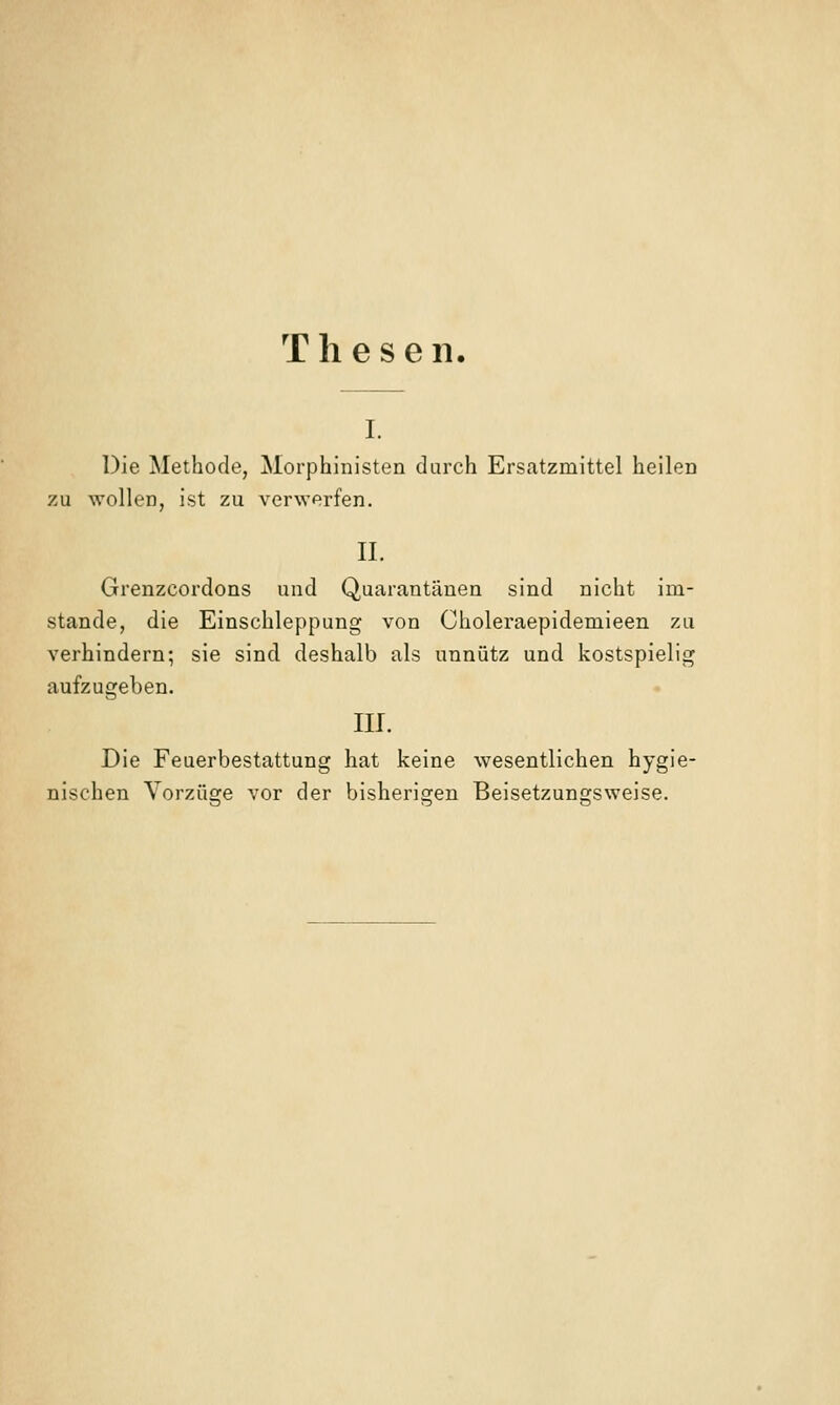 Thesen. I. Die Methode, Morphinisten durch Ersatzmittel heilen zu wollen, ist zu verwerfen. IL Grenzcordons und Quarantänen sind nicht im- stande, die Einschleppung von Choleraepidemieen zu verhindern; sie sind deshalb als unnütz und kostspielig aufzugeben. III. Die Feuerbestattung hat keine wesentlichen hygie- nischen Vorzüge vor der bisherigen Beisetzungsweise.