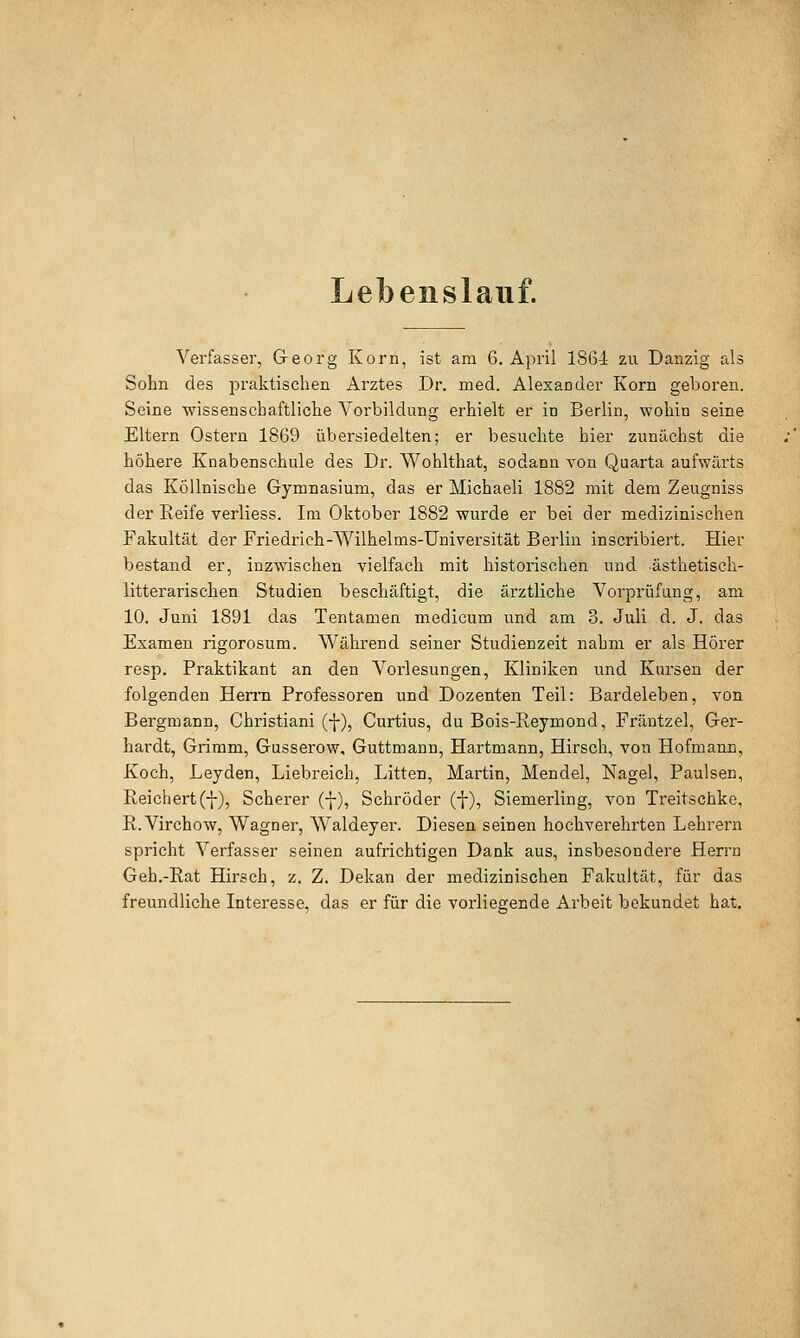 Lebenslauf. Verfasser, Georg Korn, ist am 6. April 1804 zu Danzig als Sohn des praktischen Arztes Dr. med. Alexander Korn geboren. Seine wissenschaftliche Voi'bildung erhielt er in Berlin, wohin seine Eltern Ostern 1869 übersiedelten; er besuchte hier zunächst die höhere Knabenschule des Dr. Wohlthat, sodann Yon Quarta aufwärts das KÖllnische Gymnasium, das er Michaeli 1882 mit dem Zeugniss der Keife verliess. Im Oktober 1882 wurde er bei der medizinischen Fakultät der Friedrich-Wilhelms-Universität Berlin inscribiert. Hier bestand er, inzwischen vielfach mit historischen und ästhetisch- litterarischen Studien beschäftigt, die ärztliche Vorprüfung, am 10. Juni 1891 das Tentamen medicum und am 3. Juli d. J. das Examen rigorosum. Während seiner Studienzeit nahm er als Hörer resp. Praktikant an den Vorlesungen, Kliniken und Kursen der folgenden Hen'n Professoren und Dozenten Teil: Bardeleben, von Bergmann, Christian! (f), Curtius, du Bois-Reymond, Fräntzel, Ger- hardt, Grimm, Gusserow, Guttmann, Hartmann, Hirsch, von Hofmann, Koch, Leyden, Liebreich, Litten, Martin, Mendel, Nagel, Paulsen, Reichert(■}-), Scherer (^), Schröder (f), Siemerling, von Treitschke, R.Virchow, Wagner, Waldeyer. Diesen seinen hochverehrten Lehrern spricht Verfasser seinen aufrichtigen Dank aus, insbesondere Herrn Geh.-Rat Hirsch, z. Z. Dekan der medizinischen Fakultät, für das freundliche Interesse, das er für die vorliegende Arbeit bekundet hat.