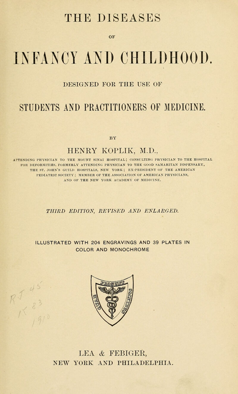 THE DISEASES OF INFANCY AND CHILDHOOD. DESIGNED FOR THE USE OF STUDENTS AND PRACTITIONERS OF MEDICINE. BY HENRY KOPLIK, M.D, ATTENDING PHYSICIAN TO THE MOUNT SINAI HOSPITAL; CONSULTING PHYSICIAN TO THE HOSPITAL FOR DEFORMITIES, FORMERLY ATTENDING PHYSICIAN TO THE GOOD SAMARITAN DISPENSARY, THE ST. JOHN'S GUILD HOSPITALS, NEW YORK ; EX-PRESIDENT OF THE AMERICAN PEDIATRIC SOCIETY ; MEMBER OF THE ASSOCIATION OF AMERICAN PHYSICIANS, AND OF THE NEW YORK ACADEMY OF MEDICINE. THIRD EDITION, REVISED AND ENLARGED. ILLUSTRATED WITH 204 ENGRAVINGS AND 39 PLATES IN COLOR AND MONOCHROME LEA & FEBIGER, NEW YOEK AND PHILADELPHIA.