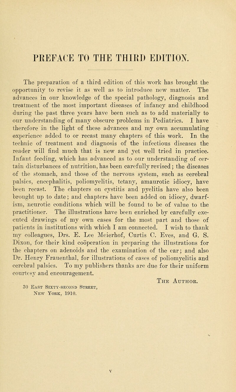 PREFACE TO THE THIRD EDITION. The preparation of a third edition of this work has brought the opportunity to revise it as well as to introduce new matter. The advances in our knowledge of the special pathology, diagnosis and treatment of the most important diseases of infancy and childhood during the past three years have been such as to add materially to our understanding of many obscure problems in Pediatrics. I have therefore in the light of these advances and my own accumulating experience added to or recast many chapters of this work. In the technic of treatment and diagnosis of the infectious diseases the reader will find much that is new and yet well tried in practice. Infant feeding, which has advanced as to our understanding of cer- tain disturbances of nutrition, has been carefully revised; the diseases of the stomach, and those of the nervous system, such as cerebral palsies, encephalitis, poliomyelitis, tetany, amaurotic idiocy, have been recast. The chapters on cystitis and pyelitis have also been brought up to date; and chapters have been added on idiocy, dwarf- ism, neurotic conditions which will be found to be of value to the practitioner. The illustrations have been enriched by carefully exe- cuted drawings of my own cases for the most part and those of patients in institutions with which I am connected. I wish to thank my colleagues, Drs. E. Lee Meierhof, Curtis C. Eves, and G. S. Dixon, for their kind cooperation in preparing the illustrations for the chapters on adenoids and the examination of the ear; and also Dr. Henry Frauenthal, for illustrations of cases of poliomyelitis and cerebral palsies. To my publishers thanks are due for their uniform courtesy and encouragement. The Atjthok. 30 East Sixty-second Street, New York, 1910.