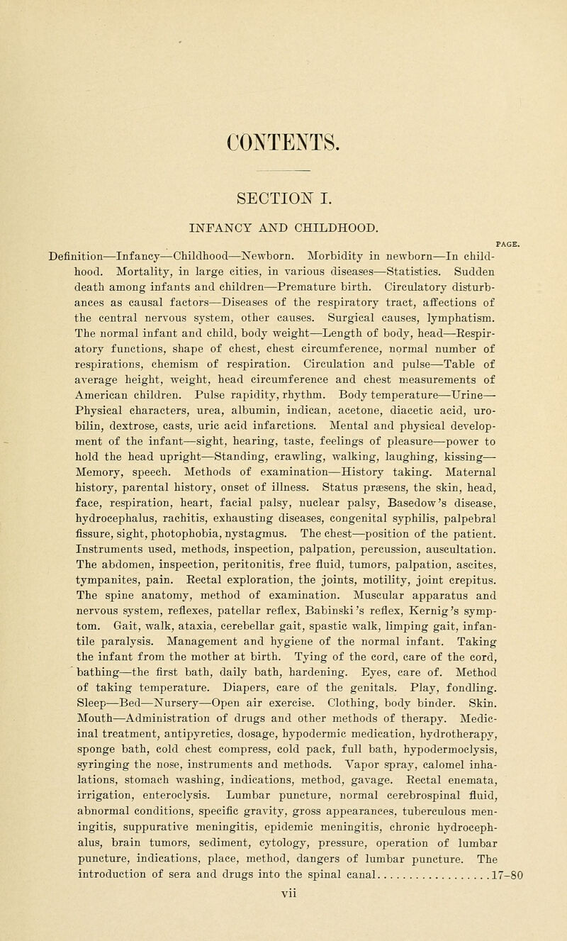CONTENTS. SECTIO^^ I. INFANCY AND CHILDHOOD. PAGE. Definition—Infancy—Childhood—Newborn. Morbidity in newborn—In child- hood. Mortality, in large cities, in various diseases—Statistics. Sudden death among infants and children—Premature birth. Circulatory disturb- ances as causal factors—Diseases of the respiratory tract, affections of the central nervous system, other causes. Surgical causes, lymphatism. The normal infant and child, body weight—Length of body, head—-Eespir- atory functions, shape of chest, chest circumference, normal number of respirations, chemism of respiration. Circulation and pulse—Table of average height, weight, head circumference and chest measurements of American children. Pulse rapidity, rhythm. Body temperature—Urine— Physical characters, urea, albumin, indican, acetone, diacetic acid, uro- bilin, dextrose, casts, uric acid infarctions. Mental and physical develop- ment of the infant—sight, hearing, taste, feelings of pleasure—power to hold the head upright—Standing, crawling, walking, laughing, kissing—- Memory, speech. Methods of examination—History taking. Maternal history, parental history, onset of illness. Status prassens, the skin, head, face, respiration, heart, facial palsy, nuclear palsy, Basedow's disease, hydrocephalus, rachitis, exhausting diseases, congenital syphilis, palpebral fissure, sight, photophobia, nystagmus. The chest—position of the patient. Instruments used, methods, inspection, palpation, percussion, auscultation. The abdomen, inspection, peritonitis, free fluid, tumors, palpation, ascites, tympanites, pain. Eectal exploration, the joints, motility, joint crepitus. The spine anatomy, method of examination. Muscular apparatus and nervous system, reflexes, patellar reflex, Babinski's reflex, Kernig's symp- tom. Gait, walk, ataxia, cerebellar gait, spastic walk, limping gait, infan- tile paralysis. Management and hygiene of the normal infant. Taking the infant from the mother at birth. Tying of the cord, care of the cord, bathing—the first bath, daily bath, hardening. Eyes, care of. Method of taking temperature. Diapers, care of the genitals. Play, fondling. Sleep—Bed—Nursery—Open air exercise. Clothing, body binder. Skin. Mouth—Administration of drugs and other methods of therapy. Medic- inal treatment, antipyretics, dosage, hypodermic medication, hydrotherapy, sponge bath, cold chest compress, cold pack, full bath, hypodermoclysis, syringing the nose, instruments and methods. Vapor spray, calomel inha- lations, stomach washing, indications, method, gavage. Eectal enemata, irrigation, enteroclysis. Lumbar puncture, normal cerebrospinal fluid, abnormal conditions, specific gravity, gross appearances, tuberculous men- ingitis, suppurative meningitis, epidemic meningitis, chronic hydroceph- alus, brain tumors, sediment, cytology, pressure, operation of lumbar puncture, indications, place, method, dangers of lumbar puncture. The introduction of sera and drugs into the spinal canal 17-80