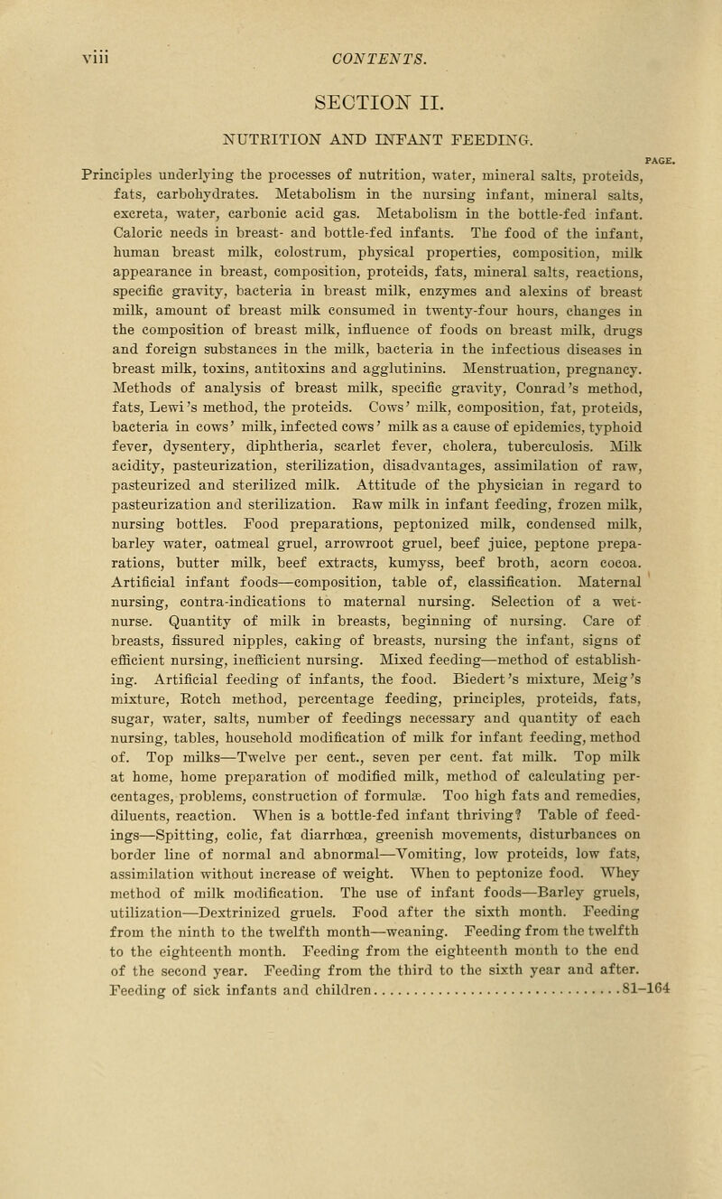 SECTIOIsT II. NUTEITION AND INFANT FEEDING. PAGE. Principles underlying the processes of nutrition, water, mineral salts, proteids, fats, carbohydrates. Metabolism in the nursing infant, mineral salts, excreta, water, carbonic acid gas. Metabolism in the bottle-fed infant. Caloric needs in breast- and bottle-fed infants. The food of the infant, human breast milk, colostrum, physical properties, composition, milk appearance in breast, composition, proteids, fats, mineral salts, reactions, specific gravity, bacteria in breast milk, enzymes and alexins of breast milk, amount of breast milk consumed in twenty-four hours, changes in the composition of breast milk, influence of foods on breast milk, drugs and foreign substances in the milk, bacteria in the infectious diseases in breast milk, toxins, antitoxins and agglutinins. Menstruation, pregnancy. Methods of analysis of breast milk, specific gravity, Conrad's method, fats, Lewi's method, the proteids. Cows' milk, composition, fat, proteids, bacteria in cows' milk, infected cows' milk as a cause of epidemics, typhoid fever, dysentery, diphtheria, scarlet fever, cholera, tuberculosis. Milk acidity, pasteurization, sterilization, disadvantages, assimilation of raw, pasteurized and sterilized milk. Attitude of the physician in regard to pasteurization and sterilization. Eaw milk in infant feeding, frozen milk, nursing bottles. Food preparations, peptonized milk, condensed milk, barley water, oatmeal gruel, arrowroot gruel, beef juice, peptone prepa- rations, butter milk, beef extracts, kumyss, beef broth, acorn cocoa. Artificial infant foods—composition, table of, classification. Maternal nursing, contra-indications to maternal nursing. Selection of a wet- nurse. Quantity of milk in breasts, beginning of nursing. Care of breasts, fissured nipples, caking of breasts, nursing the infant, signs of efficient nursing, inefficient nursing. Mixed feeding—method of establish- ing. Artificial feeding of infants, the food. Biedert's mixture, Meig's mixture, Eotch method, percentage feeding, principles, proteids, fats, sugar, water, salts, number of feedings necessary and quantity of each nursing, tables, household modification of milk for infant feeding, method of. Top milks—Twelve per cent., seven per cent, fat milk. Top milk at home, home preparation of modified milk, method of calculating per- centages, problems, construction of formulae. Too high fats and remedies, diluents, reaction. When is a bottle-fed infant thriving? Table of feed- ings—Spitting, colic, fat diarrhoea, greenish movements, disturbances on border line of normal and abnormal—Vomiting, low proteids, low fats, assimilation without increase of weight. When to peptonize food. Whey method of milk modification. The use of infant foods—Barley gruels, utilization—Dextrinized gruels. Food after the sixth month. Feeding from the ninth to the twelfth month—weaning. Feeding from the twelfth to the eighteenth month. Feeding from the eighteenth month to the end of the second year. Feeding from the third to the sixth year and after. Feeding of sick infants and children 81-164