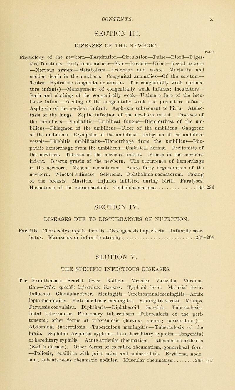 SECTIOIsT III. DISEASES OF THE NEWBOEN. PAGE. Physiology of the newborn^—Eespiration—Circulation—Pulse—Blood—Diges- tive functions—Body temperature—Skin—Breasts—Urine—Eectal excreta —Nervous system—Metabolism—Excretion and waste. Mortality and sudden death in the newborn. Congenital anomalies—-Of the scrotum— Testes—Hydrocele congenita or adnata. The congenitally weak (prema- ture infants)—Managem.ent of congenitally weak infants: incubators— Bath and clothing of the congenitally weak—Ultimate fate of the incu- bator infant—Feeding of the congenitally weak and premature infants. Asphyxia of the newborn infant. Asphyxia subsequent to birth. Atelec- tasis of the lungs. Septic infection of the newborn infant. Diseases of the umbilicus—Omphalitis—Umbilical fungus—Blennorrhcea of the um- bilicus—Phlegmon of the umbilicus—Ulcer of the umbilicus—Gangrene of the umbilicus—Erysipelas of the umbilicus—Infection of the umbilical vessels—Phlebitis umbilicalis—Hemorrhage from the umbilicus—Idio- pathic hemorrhage from the umbilicus—Umbilical hernise. Peritonitis of the newborn. Tetanus of the newborn infant. Icterus in the newborn infant. Icterus gravis of the newborn. The occurrence of hemorrhage in the newborn. Melsena neonatorum. Acute fatty degeneration of the newborn. Winekel's disease. Sclerema. Ophthalmia neonatorum. Caking of the breasts. Mastitis. Injuries inflicted during birth. Paralyses. Hasmatoma of the sternomastoid. Cephaloh^matoma 165-236 SECTIO^^ IV. DISEASES DUE TO DISTUEBANCES OF NUTEITION. Eachitis—Chondrodystrophia foetalis—Osteogenesis imperfecta—Infantile scor- butus. Marasmus or infantile atrophy 237-264 SECTIO^^ V. THE SPECIFIC INFECTIOUS DISEASES. The Exanthemata—Scarlet fever. Eotheln. Measles. Varicella. Vaccina- tion—Other specific infectious diseases. Typhoid fever. Malarial fever. Influenza. Glandular fever. Meningitis—Cerebrospinal meningitis—Acute lepto-meningitis. Posterior basic meningitis. Meningitis serosa. Mumps. Pertussis convulsiva. Diphtheria—Diphtheroid. Scrofula. Tuberculosis: fcetal tuberculosis—Pulmonary tuberculosis—Tuberculosis of the peri- toneum; other forms of tuberculosis (larynx; pleura; pericardium)— Abdominal tuberculosis — Tuberculous meningitis—Tuberculosis of the brain. Syphilis: Acquired syphilis—Late hereditary syphilis—Congenital or hereditary syphilis. Acute articular rheumatism. Eheumatoid arthritis (Still's disease). Other forms of so-called rheumatism, gonorrhoeal form —Peliosis, tonsillitis with joint pains and endocarditis. Erythema nodo- sum, subcutaneous rheumatic nodules. Muscular rheumatism 265-467