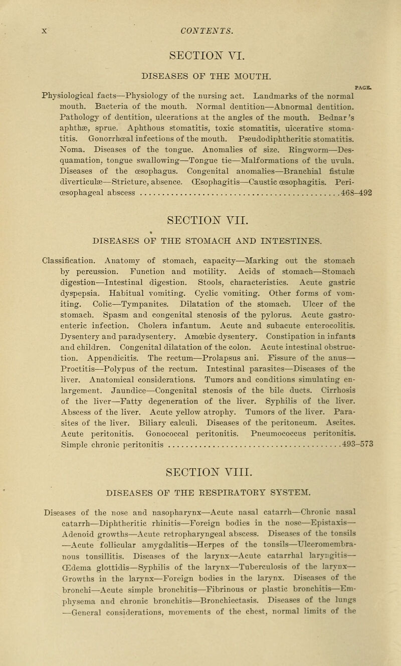 SECTIOIS^ VI. DISEASES OF THE MOUTH. PAGE. Physiological facts—Physiology of the nursing act. Landmarks of the normal mouth. Bacteria of the mouth. Normal dentition—Abnormal dentition. Pathology of dentition, ulcerations at the angles of the mouth. Bednar's aphthse, sprue. Aphthous stomatitis, toxic stomatitis, ulcerative stoma- titis. Gonorrhceal infections of the mouth. Pseudodiphtheritic stomatitis. Noma. Diseases of the tongue. Anomalies of size. Eingworm—Des- quamation, tongue swallowing—Tongue tie—Malformations of the uvula. Diseases of the oesophagus. Congenital anomalies—Branchial fistulas diverticulas—Stricture, absence, CEsophagitis—Caustic oesophagitis. Peri- oesophageal abscess 468-492 SECTIOE VII. DISEASES OF THE STOMACH AND INTESTINES. Classification. Anatomy of stomach, capacity—Marking out the stomach by percussion. Function and motility. Acids of stomach—Stomach digestion—Intestinal digestion. Stools, characteristics. Acute gastric dyspepsia. Habitual vomiting. Cyclic vomiting. Other forms of vom- iting. Colic—Tympanites. Dilatation of the stomach. Ulcer of the stomach. Spasm and congenital stenosis of the pylorus. Acute gastro- enteric infection. Cholera infantum. Acute and subacute enterocolitis. Dysentery and paradysentery. Amoebic dysentery. Constipation in infants and children. Congenital dilatation of the colon. Acute intestinal obstruc- tion. Appendicitis. The rectum—Prolapsus ani. Fissure of the anus— Proctitis—Polypus of the rectum. Intestinal parasites—Diseases of the liver. Anatomical considerations. Tumors and conditions simulating en- largement. Jaundice—Congenital stenosis of the bile ducts. Cirrhosis of the liver—Fatty degeneration of the liver. Syphilis of the liver. Abscess of the liver. Acute yellow atrophy. Tumors of the liver. Para- sites of the liver. Biliary calculi. Diseases of the peritoneum. Ascites. Acute peritonitis. Gonococcal peritonitis. Pneumococcus peritonitis. Simple chronic peritonitis 493-573 SECTIOE VIII. DISEASES OF THE RESPIRATORY SYSTEM. Diseases of the nose and nasopharynx—Acute nasal catarrh—Chronic nasal catarrh—Diphtheritic rhinitis—Foreign bodies in the nose—Epistaxis— Adenoid growths—Acute retropharyngeal abscess. Diseases of the tonsils —Acute follicular amygdalitis—Herpes of the tonsils—Ulceromembra- nous tonsillitis. Diseases of the larynx—Acute catarrhal laryrgitis— ffidema glottidis—Syphilis of the larynx—Tuberculosis of the larynx— Growths in the larynx—Foreign bodies in the larynx. Diseases of the bronchi—Acute simple bronchitis—Fibrinous or plastic bronchitis—Em- physema and chronic bronchitis—Bronchiectasis. Diseases of the lungs —General considerations, movements of the chest, normal limits of the