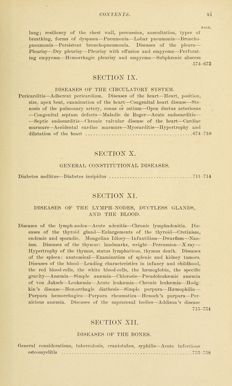 lung; resiliency of the chest wall, percussion, auscultation, types of breathing, forms of dyspnoea-—Pneumonia—Lobar pneumonia—Broncho- pneumonia—Persistent bronchopneumonia. Diseases of the pleura— Pleurisy—Dry pleurisy—Pleurisy with effusion and empyema—Perforat- ing empyema—Hemorrhagic pleurisy and empyema—Subphrenic abscess 574-673 sections IX. DISEASES OF THE CIECULATOKY SYSTEM. Pericarditis—Adherent pericardium. Diseases of the heart—Heart, position, size, apex beat, examination of the heart—Congenital heart disease—Ste- nosis of the pulmonary artery, eonus or ostium—Open ductus arteriosus —Congenital septum defects—Maladie de Eoger—Acute endocarditis— —Septic endocarditis—Chronic valvular disease of the heart—Cardiac murmurs—Accidental cardiac murmurs—Myocarditis—Hypertrophy and dilatation of the heart 674-710 SECTIOIT X. GENERAL COXSTITUTIONAL DISEASES. Diabetes mellitus-—Diabetes insipidus 711-714 SECTIOlSr XL DISEASES OF THE LYMPH-NODES, DUCTLESS GLANDS, AND THE BLOOD. Diseases of the lymph-nodes—Acute adenitis—Chronic lymphadenitis. Dis- eases of the thyroid gland—Enlargements of the thyroid—Cretinism, endemic and sporadic. Mongolian Idiocy—Infantilism—Dwarfism—Nan- ism. Diseases of the thymus: landmarks, weight—Percussion—X-ray— Hypertrophy of the thymus, status lymphaticus, thymus death. Diseases of the spleen: anatomical—Examination of splenic and kidney tumors. Diseases of the blood—Leading characteristics in infancy and childhood, the red blood-cells, the white blood-cells, the hgemoglobin, the specific gravity—Anaemia—Simple anaemia—Chlorosis—Pseudoleuksemic anaemia of von Jaksch—Leukaemia—Acute leukaemia—Chronic leukaemia—Hodg- kin's disease—Hemorrhagic diathesis—Simple purpura—Haemophilia— Purpura hemorrhagica—Purpura rheumatica—^Henoch's purpura—Per- nicious ansemia. Diseases of the suprarenal bodies—Addison's disease 715-754 SECTIO^T XII. DISEASES OF THE BONES. General considerations, tuberculosis, craniotabes, syphilis—Acute infectious osteomyelitis 7;j5-758