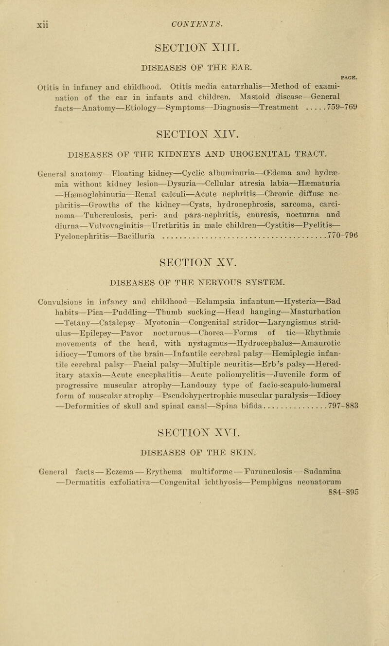 SECTION XIII. DISEASES OF THE EAE. PAGE. Otitis in infancy and childliood. Otitis media catarrhalis—Method of exami- nation of the ear in infants and children. Mastoid disease—General facts—Anatomy—Etiology—Symptoms—Diagnosis—Treatment 759-769 SECTION XIV. DISEASES OF THE KIDNEYS AND UEOGENITAL TEACT. General anatomy—Floating kidney—Cyclic albuminuria—CEdema and hydra;- mia without kidney lesion—Dysuria—Cellular atresia labia—Hsematuria —HEemoglobinuria-—Eenal calculi—Acute nephritis—Chronic diffuse ne- phritis—Growths of the kidney—Cysts, hydronephrosis, sarcoma, carci- noma—Tuberculosis, peri- and para-nephritis, enuresis, nocturna and diurna—Vulvovaginitis—Urethritis in male children—Cystitis—Pyelitis— Pyelonephritis—Bacilluria 770-796 SECTION XV. DISEASES OF THE NEEVOUS SYSTEM. Convulsions in infancy and childhood—Eclampsia infantum—Hysteria—Bad habits—Pica—Puddling—Thumb sucking—Head hanging—Masturbation —Tetany—Catalepsy—Myotonia—Congenital stridor—Laryngismus strid- ulus—Epilepsy—Pavor nocturnus—Chorea—Forms of tic—Ehythmic movements of the head, with nystagmus—Hydrocephalus—Amaurotic idiocy—Tumors of the brain—Infantile cerebral palsy—Hemiplegic infan- tile cerebral palsy—Facial palsy—Multiple neuritis—Erb's palsy—Hered- itary ataxia—Acute encephalitis—Acute poliomyelitis—Juvenile form of progressive muscular atrophy—Landouzy type of facio-scapulo-humeral form of muscular atroj)!!}^—Pseudohypertrophic muscular paralysis—Idiocy —Deformities of skull and spinal canal—Spina bifida 797-883 SECTION XVI. DISEASES OF THE SKIN. General facts — Eczema — Erythema multiforme — Furunculosis — Sudamina —Dermatitis exfoliativa—Congenital ichthyosis—Pemphigus neonatorum 884-895