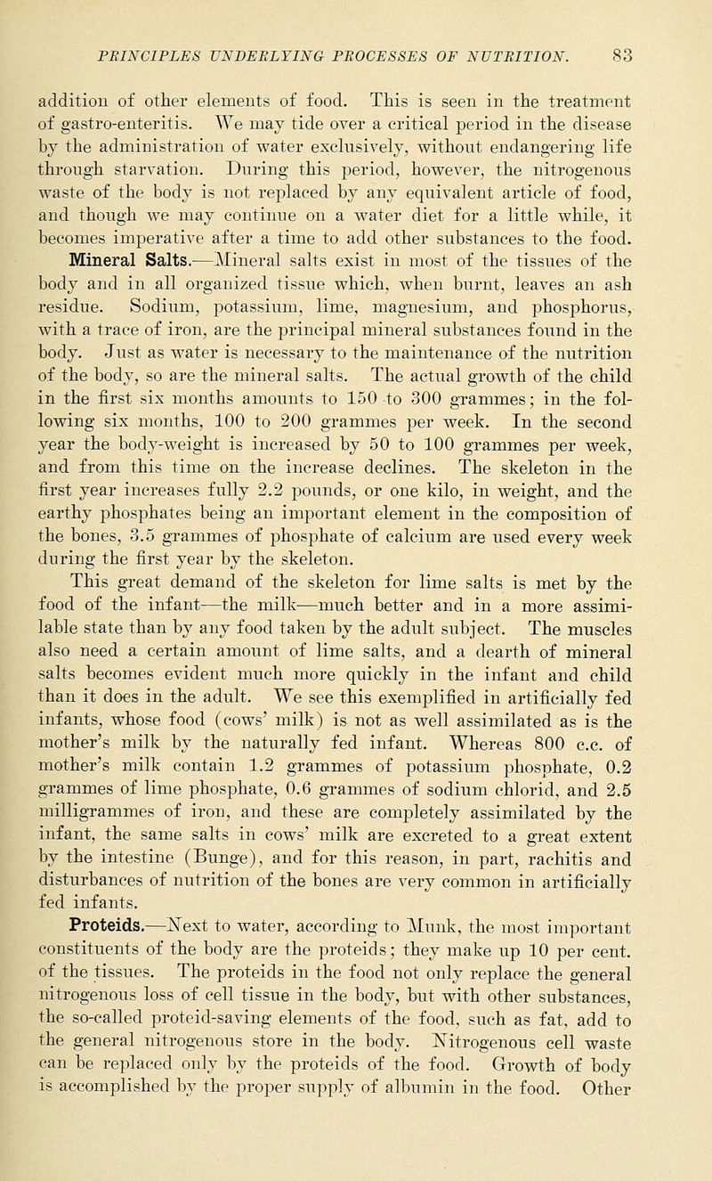 addition of other elements of food. This is seen in the treatment of gastro-enteritis. We may tide over a critical period in the disease by the administration of water exclusively, without endangering life through starvation. During this period, however, the nitrogenous waste of the body is not replaced by any equivalent article of food, and though we may continue on a water diet for a little while, it becomes imperative after a time to add other substances to the food. Mineral Salts.—Mineral salts exist in most of the tissues of the body and in all organized tissue which, when burnt, leaves an ash residue. Sodium, potassium, lime, magnesium, and phosphorus, with a trace of iron, are the principal mineral substances found in the body. Just as water is necessary to the maintenance of the nutrition of the body, so are the mineral salts. The actual growth of the child in the first six months amounts to 150 to 300 grammes; in the fol- lowing six months, 100 to 200 grammes per week. In the second year the body-weight is increased by 50 to 100 grammes per week, and from this time on the increase declines. The skeleton in the first year increases fully 2.2 pounds, or one kilo, in weight, and the earthy phosphates being an important element in the composition of the bones, 3.5 grammes of phosphate of calcium are used every week during the first year by the skeleton. This great demand of the skeleton for lime salts is met by the food of the infant—the milk—much better and in a more assimi- lable state than by any food taken by the adult subject. The muscles also need a certain amount of lime salts, and a dearth of mineral salts becomes evident much more quickly in the infant and child than it does in the adult. We see this exemplified in artificially fed infants, whose food (cows' milk) is not as well assimilated as is the mother's milk by the naturally fed infant. Whereas 800 c.c. of mother's milk contain 1.2 grammes of potassium phosphate, 0.2 grammes of lime phosphate, 0.6 grammes of sodium chlorid, and 2.5 milligrammes of iron, and these are completely assimilated by the infant, the same salts in cows' milk are excreted to a great extent by the intestine (Bunge), and for this reason, in part, rachitis and disturbances of nutrition of the bones are very common in artificially fed infants. Proteids.—ISText to water, according to Munk, the most important constituents of the body are the proteids; they make up 10 per cent. of the tissues. The proteids in the food not only replace the general nitrogenous loss of cell tissue in the body, but with other substances, the so-called proteid-saving elements of the food, such as fat, add to the general nitrogenous store in the body. ISTitrogenous cell waste can be replaced only by the proteids of the food. Growth of body is accomplished by the proper supply of albumin in the food. Other